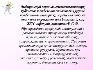 Медицинский персонал стоматологических
кабинетов и отделений относится к группе
профессионального риска заражения такими
опасными инфекционными болезнями, как
ВИЧ-инфекция, гепатиты В, С, D.
При проведении каких-либо манипуляций в
ротовой полости практически неизбежно
травмирование слизистой оболочки,
сопровождающееся кровотечением. При этом
происходит заражение инструментов, слепков,
протезов, рук врача. Кроме того, при
использовании высокоскоростных
стоматологических установок рассеиваются
аэрозоли, держащие кровь и слюну.
 