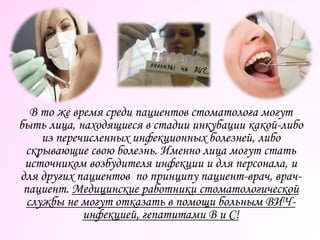 В то же время среди пациентов стоматолога могут
быть лица, находящиеся в стадии инкубации какой-либо
из перечисленных инфекционных болезней, либо
скрывающие свою болезнь. Именно лица могут стать
источником возбудителя инфекции и для персонала, и
для других пациентов по принципу пациент-врач, врач-
пациент. Медицинские работники стоматологической
службы не могут отказать в помощи больным ВИЧ-
инфекцией, гепатитами В и С!
 