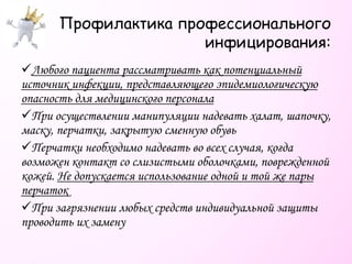 Профилактика профессионального
инфицирования:
Любого пациента рассматривать как потенциальный
источник инфекции, представляющего эпидемиологическую
опасность для медицинского персонала
При осуществлении манипуляции надевать халат, шапочку,
маску, перчатки, закрытую сменную обувь
Перчатки необходимо надевать во всех случая, когда
возможен контакт со слизистыми оболочками, поврежденной
кожей. Не допускается использование одной и той же пары
перчаток
При загрязнении любых средств индивидуальной защиты
проводить их замену
 