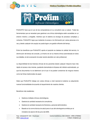                                                                                                      
 




Profim
     mATIC hace que el uso de las comp
              e                      putadoras en su consult
                                                n          torio sea un placer. Toda las
                                                                                   as

herra
    amientas que se necesita para gest
               e           an        tionar una clínica odonto
                                                             ológica están accesibles en un
                                                                         n

entor
    rno intuitivo y amigable, mientras q
                                       que el sistem se encar
                                                   ma       rga de proce
                                                                       esos comple
                                                                                 ejos y

rutina
     arios. ProfimATIC logra q mediant el acceso a la informa
                             que     te                     ación por var
                                                                        rias persona a la
                                                                                   as

vez y desde cualq
                quier otro equipo se pued lograr una gestión efic
                                        da         a            ciente del tie
                                                                             empo.



Entre los benefic
    e           cios que Pro
                           ofimATIC apo
                                      orta al pacie
                                                  ente se destaca la calida del servic la
                                                                          ad         cio,

dismi
    inución del ti
                 iempo de consulta, y el h
                                         hecho de ver su historia clínica autom
                                                    r                         matizada en todos

sus d
    detalles, le da la sensació de estar siendo atendido con celo profesional.
                  a           ón         s



La disponibilidad de las histo
                             orias clínicas de los pacie
                                                       entes desde cualquier m
                                                                 e           máquina hace más
                                                                                        e

rápido el acceso a las misma quedando demostrada la limpieza del método automatizad ya
                           as,      o          a           a          o           do,

que los documen
              ntos no se de
                          eterioran con el uso ni s pueden co
                                      n           se        ontaminar de ninguna m
                                                                       e         manera

como las fichas tr
   o             radicionales de papel.

 

Dado que Profim
   o          mATIC trabaja con varias clínicas a vinel nacion el sistem va adquir
                                     s                       nal       ma        riendo

nueva funcionali
    as         idades de ac
                          cuerdo al req
                                      querimiento d nuestros clientes.
                                                  de         c



Bene
   eficios más re
                esaltantes:



       Gestiona múltiples clí
                             ínicas odonto
                                         ológicas.

       Gestiona la cantidad necesaria de consultorio
                                        e           os.

       Gestiona la cantidad necesaria de Doctores y personal ad
                                        e                      dministrativo.
                                                                            .

       Basado en la norma t
               e           técnica de sa
                                       alud para el u del odon
                                                    uso      ntograma em
                                                                       mitida por el

        ministerio de salud el 26 de junio del 2006.
                 o

Psje. Valladolid N° 154 – Huan
                             ncayo                  Ce
                                                     entral telefón
                                                                  nica: 064 235
                                                                              5023 – RPM:  : #790962 
Web: : www.atic.ppe                                                             E‐Mail: info
                                                                                           o@atic.pe 
 