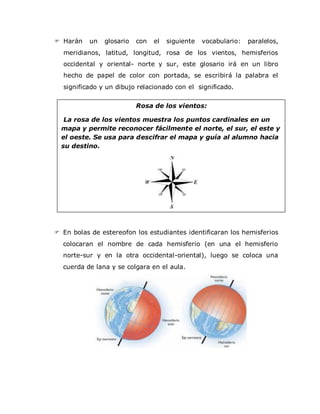 Harán un glosario con el siguiente vocabulario: paralelos,
meridianos, latitud, longitud, rosa de los vientos, hemisferios
occidental y oriental- norte y sur, este glosario irá en un libro
hecho de papel de color con portada, se escribirá la palabra el
significado y un dibujo relacionado con el significado.
 En bolas de estereofon los estudiantes identificaran los hemisferios
colocaran el nombre de cada hemisferio (en una el hemisferio
norte-sur y en la otra occidental-oriental), luego se coloca una
cuerda de lana y se colgara en el aula.
Rosa de los vientos:
La rosa de los vientos muestra los puntos cardinales en un
mapa y permite reconocer fácilmente el norte, el sur, el este y
el oeste. Se usa para descifrar el mapa y guía al alumno hacia
su destino.
 