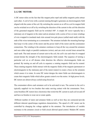 Cell Phone Operated Vehicle
Department of ECE, CEC Benjanapadavu 10
2.1.3 DC MOTOR:
A DC motor relies on the fact that like magnet poles repel and unlike magnetic poles attract
each other. A coil of wire with a current running through it generates an electromagnetic field
aligned with the center of the coil. By switching the current on or off in a coil its magnet field
can be switched on or off or by switching the direction of the current in the coil the direction
of the generated magnetic field can be switched 180°. A simple DC motor typically has a
stationary set of magnets in the stator and an armature with a series of two or more windings
of wire wrapped in insulated stack slots around iron pole pieces (called stack teeth) with the
ends of the wires terminating on a commutator. The armature includes the mounting bearings
that keep it in the center of the motor and the power shaft of the motor and the commutator
connections. The winding in the armature continues to loop all the way around the armature
and uses either single or parallel conductors (wires), and can circle several times around the
stack teeth. The total amount of current sent to the coil, the coil's size and what it's wrapped
around dictate the strength of the electromagnetic field created. The sequence of turning a
particular coil on or off dictates what direction the effective electromagnetic fields are
pointed. By turning on and off coils in sequence a rotating magnetic field can be created.
These rotating magnetic fields interact with the magnetic fields of the magnets (permanent or
electromagnets) in the stationary part of the motor (stator) to create a force on the armature
which causes it to rotate. In some DC motor designs the stator fields use electromagnets to
create their magnetic fields which allow greater control over the motor. At high power levels,
DC motors are almost always cooled using forced air.
The commutator allows each armature coil to be activated in turn. The current in the coil is
typically supplied via two brushes that make moving contact with the commutator. Now,
some brushless DC motors have electronics that switch the DC current to each coil on and off
and have no brushes to wear out or create sparks.
Different number of stator and armature fields as well as how they are connected provide
different inherent speed/torque regulation characteristics. The speed of a DC motor can be
controlled by changing the voltage applied to the armature. The introduction of variable
resistance in the armature circuit or field circuit allowed speed control. Modern DC motors
 