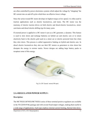 Cell Phone Operated Vehicle
Department of ECE, CEC Benjanapadavu 11
are often controlled by power electronics systems which adjust the voltage by "chopping" the
DC current into on and off cycles which have an effective lower voltage.
Since the series-wound DC motor develops its highest torque at low speed, it is often used in
traction applications such as electric locomotives, and trams. The DC motor was the
mainstay of electric traction drives on both electric and diesel-electric locomotives, street-
cars/trams and diesel electric drilling rigs for many years.
If external power is applied to a DC motor it acts as a DC generator, a dynamo. This feature
is used to slow down and recharge batteries on hybrid car and electric cars or to return
electricity back to the electric grid used on a street car or electric powered train line when
they slow down. This process is called regenerative braking on hybrid and electric cars. In
diesel electric locomotives they also use their DC motors as generators to slow down but
dissipate the energy in resistor stacks. Newer designs are adding large battery packs to
recapture some of this energy.
Fig 2.6: DC Geared motor(100 rpm)
2.1.4 REGULATED POWER SUPPLY:
Description:
The MC78XX/LM78XX/MC78XXA series of three terminal positive regulators are available
in the TO-220/D-PAK package and with several fixed output voltages, making them useful in
a wide range of applications. Each type employs internal current limiting, thermal shut down
 