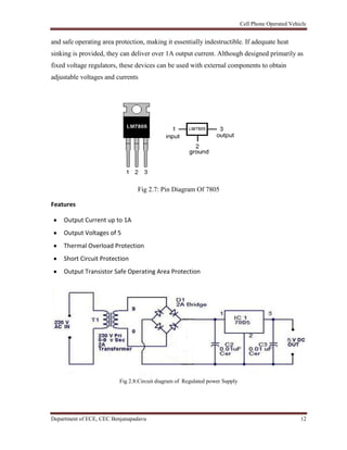 Cell Phone Operated Vehicle
Department of ECE, CEC Benjanapadavu 12
and safe operating area protection, making it essentially indestructible. If adequate heat
sinking is provided, they can deliver over 1A output current. Although designed primarily as
fixed voltage regulators, these devices can be used with external components to obtain
adjustable voltages and currents
Fig 2.7: Pin Diagram Of 7805
Features
Output Current up to 1A
Output Voltages of 5
Thermal Overload Protection
Short Circuit Protection
Output Transistor Safe Operating Area Protection
Fig 2.8:Circuit diagram of Regulated power Supply
 