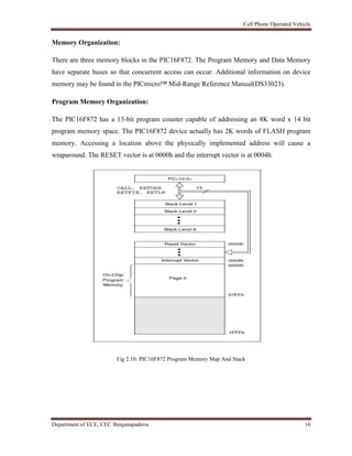 Cell Phone Operated Vehicle
Department of ECE, CEC Benjanapadavu 16
Memory Organization:
There are three memory blocks in the PIC16F872. The Program Memory and Data Memory
have separate buses so that concurrent access can occur. Additional information on device
memory may be found in the PICmicro™ Mid-Range Reference Manual(DS33023).
Program Memory Organization:
The PIC16F872 has a 13-bit program counter capable of addressing an 8K word x 14 bit
program memory space. The PIC16F872 device actually has 2K words of FLASH program
memory. Accessing a location above the physically implemented address will cause a
wraparound. The RESET vector is at 0000h and the interrupt vector is at 0004h.
Fig 2.10: PIC16F872 Program Memory Map And Stack
 