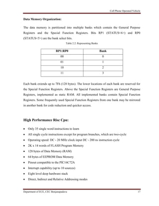 Cell Phone Operated Vehicle
Department of ECE, CEC Benjanapadavu 17
Data Memory Organization:
The data memory is partitioned into multiple banks which contain the General Purpose
Registers and the Special Function Registers. Bits RP1 (STATUS<6>) and RP0
(STATUS<5>) are the bank select bits.
Table 2.2: Representing Banks
RP1:RP0 Bank
00 0
01 1
10 2
11 3
Each bank extends up to 7Fh (128 bytes). The lower locations of each bank are reserved for
the Special Function Registers. Above the Special Function Registers are General Purpose
Registers, implemented as static RAM. All implemented banks contain Special Function
Registers. Some frequently used Special Function Registers from one bank may be mirrored
in another bank for code reduction and quicker access.
High Performance Risc Cpu:
Only 35 single word instructions to learn
All single cycle instructions except for program branches, which are two-cycle
Operating speed: DC - 20 MHz clock input DC - 200 ns instruction cycle
2K x 14 words of FLASH Program Memory
128 bytes of Data Memory (RAM)
64 bytes of EEPROM Data Memory
Pinout compatible to the PIC16C72A
Interrupt capability (up to 10 sources)
Eight level deep hardware stack
Direct, Indirect and Relative Addressing modes
 