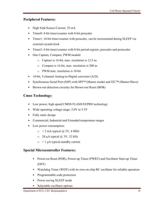 Cell Phone Operated Vehicle
Department of ECE, CEC Benjanapadavu 18
Peripheral Features:
• High Sink/Source Current: 25 mA
• Timer0: 8-bit timer/counter with 8-bit prescaler
• Timer1: 16-bit timer/counter with prescaler, can be incremented during SLEEP via
external crystal/clock
• Timer2: 8-bit timer/counter with 8-bit period register, prescaler and postscaler
• One Capture, Compare, PWM module
o Capture is 16-bit, max. resolution is 12.5 ns
o Compare is 16-bit, max. resolution is 200 ns
o PWM max. resolution is 10-bit
• 10-bit, 5-channel Analog-to-Digital converter (A/D)
• Synchronous Serial Port (SSP) with SPI™ (Master mode) and I2C™ (Master/Slave)
• Brown-out detection circuitry for Brown-out Reset (BOR)
Cmos Technology:
• Low power, high speed CMOS FLASH/EEPRO technology
• Wide operating voltage range: 2.0V to 5.5V
• Fully static design
• Commercial, Industrial and Extended temperature ranges
• Low power consumption:
o < 2 mA typical @ 5V, 4 MHz
o 20 μA typical @ 3V, 32 kHz
o < 1 μA typical standby current
Special Microcontroller Features:
• Power-on Reset (POR), Power-up Timer (PWRT) and Oscillator Start-up Timer
(OST)
• Watchdog Timer (WDT) with its own on-chip RC oscillator for reliable operation
• Programmable code protection
• Power saving SLEEP mode
• Selectable oscillator options
 