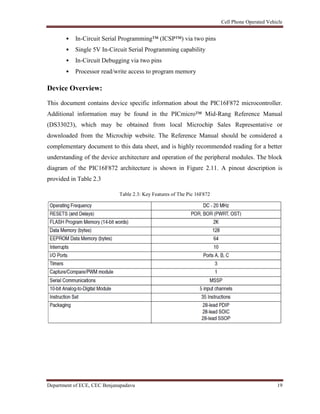 Cell Phone Operated Vehicle
Department of ECE, CEC Benjanapadavu 19
• In-Circuit Serial Programming™ (ICSP™) via two pins
• Single 5V In-Circuit Serial Programming capability
• In-Circuit Debugging via two pins
• Processor read/write access to program memory
Device Overview:
This document contains device specific information about the PIC16F872 microcontroller.
Additional information may be found in the PICmicro™ Mid-Rang Reference Manual
(DS33023), which may be obtained from local Microchip Sales Representative or
downloaded from the Microchip website. The Reference Manual should be considered a
complementary document to this data sheet, and is highly recommended reading for a better
understanding of the device architecture and operation of the peripheral modules. The block
diagram of the PIC16F872 architecture is shown in Figure 2.11. A pinout description is
provided in Table 2.3
Table 2.3: Key Features of The Pic 16F872
 