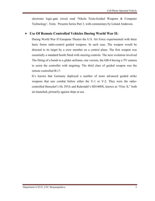 Cell Phone Operated Vehicle
Department of ECE, CEC Benjanapadavu 2
electronic logic-gate circuit read „Nikola Tesla-Guided Weapons & Computer
Technology‟, Tesla Presents Series Part 3, with commentary by Leland Anderson.
Use Of Remote Controlled Vehicles During World War II:
During World War II European Theater the U.S. Air Force experimented with three
basic forms radio-control guided weapons. In each case, The weapon would be
directed to its target by a crew member on a control plane. The first weapon was
essentially a standard bomb fitted with steering controls. The next evolution involved
The fitting of a bomb to a glider airframe, one version, the GB-4 having a TV camera
to assist the controller with targeting. The third class of guided weapon was the
remote controlled B-17.
It‟s known that Germany deployed a number of more advanced guided strike
weapons that saw combat before either the V-1 or V-2. They were the radio-
controlled Henschel‟s Hs 293A and Ruhrstahl‟s SD1400X, known as “Firtz X,” both
air-launched, primarily against ships at sea.
 