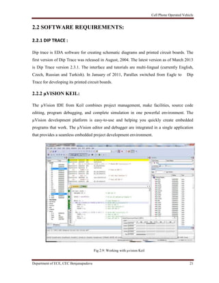 Cell Phone Operated Vehicle
Department of ECE, CEC Benjanapadavu 21
2.2 SOFTWARE REQUIREMENTS:
2.2.1 DIP TRACE :
Dip trace is EDA software for creating schematic diagrams and printed circuit boards. The
first version of Dip Trace was released in August, 2004. The latest version as of March 2013
is Dip Trace version 2.3.1. The interface and tutorials are multi-lingual (currently English,
Czech, Russian and Turkish). In January of 2011, Parallax switched from Eagle to Dip
Trace for developing its printed circuit boards.
2.2.2 µVISION KEIL:
The µVision IDE from Keil combines project management, make facilities, source code
editing, program debugging, and complete simulation in one powerful environment. The
µVision development platform is easy-to-use and helping you quickly create embedded
programs that work. The µVision editor and debugger are integrated in a single application
that provides a seamless embedded project development environment.
Fig 2.9: Working with µvision Keil
 