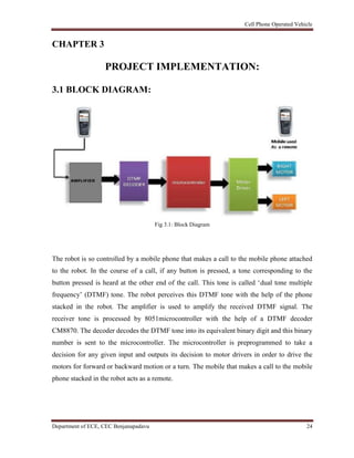 Cell Phone Operated Vehicle
Department of ECE, CEC Benjanapadavu 24
CHAPTER 3
PROJECT IMPLEMENTATION:
3.1 BLOCK DIAGRAM:
Fig 3.1: Block Diagram
The robot is so controlled by a mobile phone that makes a call to the mobile phone attached
to the robot. In the course of a call, if any button is pressed, a tone corresponding to the
button pressed is heard at the other end of the call. This tone is called „dual tone multiple
frequency‟ (DTMF) tone. The robot perceives this DTMF tone with the help of the phone
stacked in the robot. The amplifier is used to amplify the received DTMF signal. The
receiver tone is processed by 8051microcontroller with the help of a DTMF decoder
CM8870. The decoder decodes the DTMF tone into its equivalent binary digit and this binary
number is sent to the microcontroller. The microcontroller is preprogrammed to take a
decision for any given input and outputs its decision to motor drivers in order to drive the
motors for forward or backward motion or a turn. The mobile that makes a call to the mobile
phone stacked in the robot acts as a remote.
 