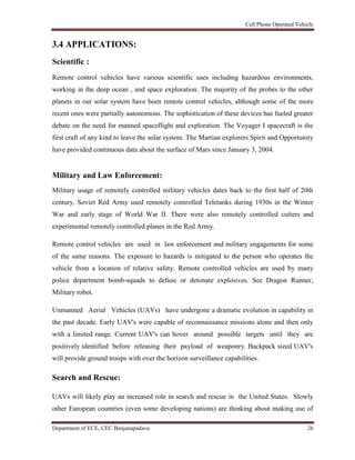 Cell Phone Operated Vehicle
Department of ECE, CEC Benjanapadavu 26
3.4 APPLICATIONS:
Scientific :
Remote control vehicles have various scientific uses including hazardous environments,
working in the deep ocean , and space exploration. The majority of the probes to the other
planets in our solar system have been remote control vehicles, although some of the more
recent ones were partially autonomous. The sophistication of these devices has fueled greater
debate on the need for manned spaceflight and exploration. The Voyager I spacecraft is the
first craft of any kind to leave the solar system. The Martian explorers Spirit and Opportunity
have provided continuous data about the surface of Mars since January 3, 2004.
Military and Law Enforcement:
Military usage of remotely controlled military vehicles dates back to the first half of 20th
century. Soviet Red Army used remotely controlled Teletanks during 1930s in the Winter
War and early stage of World War II. There were also remotely controlled cutters and
experimental remotely controlled planes in the Red Army.
Remote control vehicles are used in law enforcement and military engagements for some
of the same reasons. The exposure to hazards is mitigated to the person who operates the
vehicle from a location of relative safety. Remote controlled vehicles are used by many
police department bomb-squads to defuse or detonate explosives. See Dragon Runner,
Military robot.
Unmanned Aerial Vehicles (UAVs) have undergone a dramatic evolution in capability in
the past decade. Early UAV's were capable of reconnaissance missions alone and then only
with a limited range. Current UAV's can hover around possible targets until they are
positively identified before releasing their payload of weaponry. Backpack sized UAV's
will provide ground troops with over the horizon surveillance capabilities.
Search and Rescue:
UAVs will likely play an increased role in search and rescue in the United States. Slowly
other European countries (even some developing nations) are thinking about making use of
 