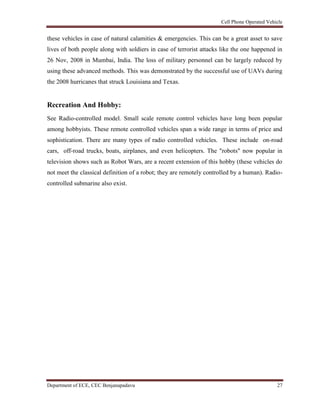 Cell Phone Operated Vehicle
Department of ECE, CEC Benjanapadavu 27
these vehicles in case of natural calamities & emergencies. This can be a great asset to save
lives of both people along with soldiers in case of terrorist attacks like the one happened in
26 Nov, 2008 in Mumbai, India. The loss of military personnel can be largely reduced by
using these advanced methods. This was demonstrated by the successful use of UAVs during
the 2008 hurricanes that struck Louisiana and Texas.
Recreation And Hobby:
See Radio-controlled model. Small scale remote control vehicles have long been popular
among hobbyists. These remote controlled vehicles span a wide range in terms of price and
sophistication. There are many types of radio controlled vehicles. These include on-road
cars, off-road trucks, boats, airplanes, and even helicopters. The "robots" now popular in
television shows such as Robot Wars, are a recent extension of this hobby (these vehicles do
not meet the classical definition of a robot; they are remotely controlled by a human). Radio-
controlled submarine also exist.
 