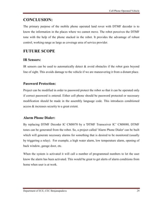 Cell Phone Operated Vehicle
Department of ECE, CEC Benjanapadavu 29
CONCLUSION:
The primary purpose of the mobile phone operated land rover with DTMF decoder is to
know the information in the places where we cannot move. The robot perceives the DTMF
tone with the help of the phone stacked in the robot. It provides the advantage of robust
control, working range as large as coverage area of service provider.
FUTURE SCOPE
IR Sensors:
IR sensors can be used to automatically detect & avoid obstacles if the robot goes beyond
line of sight. This avoids damage to the vehicle if we are maneuvering it from a distant place.
Password Protection:
Project can be modified in order to password protect the robot so that it can be operated only
if correct password is entered. Either cell phone should be password protected or necessary
modification should be made in the assembly language code. This introduces conditioned
access & increases security to a great extent.
Alarm Phone Dialer:
By replacing DTMF Decoder IC CM8870 by a 'DTMF Transceiver IC‟ CM8880, DTMF
tones can be generated from the robot. So, a project called 'Alarm Phone Dialer' can be built
which will generate necessary alarms for something that is desired to be monitored (usually
by triggering a relay). For example, a high water alarm, low temperature alarm, opening of
back window, garage door, etc.
When the system is activated it will call a number of programmed numbers to let the user
know the alarm has been activated. This would be great to get alerts of alarm conditions from
home when user is at work.
 