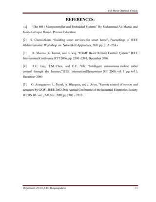 Cell Phone Operated Vehicle
Department of ECE, CEC Benjanapadavu 31
REFERENCES:
[1] “The 8051 Microcontroller and Embedded Systems” By Muhammad Ali Mazidi and
Janice Gillispie Mazidi. Pearson Education.
[2] S. Chemishkian, “Building smart services for smart home”, Proceedings of IEEE
4thInternational Workshop on Networked Appliances, 2011 pp: 2 15 -224.s
[3] R. Sharma, K. Kumar, and S. Viq, “DTMF Based Remote Control System,” IEEE
International Conference ICIT 2006, pp. 2380 -2383, December 2006.
[4] R.C. Luo, T.M. Chen, and C.C. Yih, “Intelligent autonomous mobile robot
control through the Internet,”IEEE InternationalSymposium ISIE 2000, vol. 1, pp. 6-11,
December 2000
[5] G. Arangurenss, L. Nozal, A. Blazquez, and J. Arias, "Remote control of sensors and
actuators by GSM", IEEE 2002 28th Annual Conference of the Industrial Electronics Society
IECON 02, vol. , 5-8 Nov. 2002,pp.2306 – 2310
 
