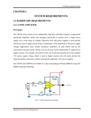 Cell Phone Operated Vehicle
Department of ECE, CEC Benjanapadavu 4
CHAPTER 2
SYSTEM REQUIREMENTS:
2.1 HARDWARE REQUIREMENTS:
2.1.1 LM358 AMPLIFIER:
Description:
The LM158 series consists of two independent, high gain, internally frequency compensated
operational amplifiers which were designed specifically to operate from a single power
supply over a wide range of voltages. Operation from split power supplies is also possible
and the low power supply current drain is independent of the magnitude of the power supply
voltage. Application areas include transducer amplifiers, dc gain blocks and all the
conventional op amp circuits. Which now can be more easily implemented in single power
supply systems. For example, the LM158 series can be directly operated off of the standard
+5V power supply voltage which is used in digital systems and will easily provide the
required interface electronics without requiring the additional ±15V power supplies.
The LM358 and LM2904 are available in a chip sized package (8-Bump DSBGA) using TI's
DSBGA package technology.
Fig 2.1: LM358 Operational Amplifier
 