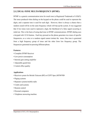 Cell Phone Operated Vehicle
Department of ECE, CEC Benjanapadavu 5
2.1.2 DUAL-TONE MULTI-FREQUENCY (DTMF):
DTMF is a generic communication term for touch tone (a Registered Trademark of AT&T).
The tones produced when dialing on the keypad on the phone could be used to represent the
digits, and a separate tone is used for each digit. However, there is always a chance that a
random sound will be on the same frequency which will trip up the system. It was suggested
that if two tones were used to represent a digit, the likelihood of a false signal occurring is
ruled out. This is the basis of using dual tone in DTMF communications. DTMF dialing uses
a keypad with 12/16 buttons. Each key pressed on the phone generates two tones of specific
frequencies, so a voice or a random signal cannot imitate the tones. One tone is generated
from a high frequency group of tones and the other from low frequency group. The
frequencies generated on pressing different phone.
Features:
• Complete DTMF Receiver
• Low power consumption
• Internal gain setting amplifier
• Adjustable guard time
• Central office quality
Applications
• Receiver system for British Telecom (BT) or CEPT Spec (MT8870D
• Paging systems
• Repeater systems/mobile radio
• Credit card systems
• Remote control
• Personal computers
• Telephone answering machine
 