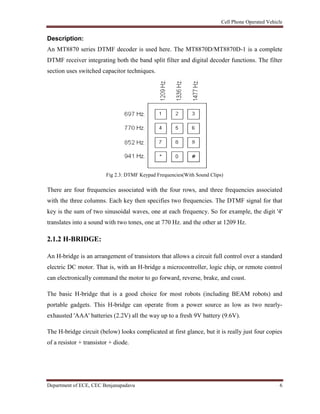 Cell Phone Operated Vehicle
Department of ECE, CEC Benjanapadavu 6
Description:
An MT8870 series DTMF decoder is used here. The MT8870D/MT8870D-1 is a complete
DTMF receiver integrating both the band split filter and digital decoder functions. The filter
section uses switched capacitor techniques.
Fig 2.3: DTMF Keypad Frequencies(With Sound Clips)
There are four frequencies associated with the four rows, and three frequencies associated
with the three columns. Each key then specifies two frequencies. The DTMF signal for that
key is the sum of two sinusoidal waves, one at each frequency. So for example, the digit '4'
translates into a sound with two tones, one at 770 Hz. and the other at 1209 Hz.
2.1.2 H-BRIDGE:
An H-bridge is an arrangement of transistors that allows a circuit full control over a standard
electric DC motor. That is, with an H-bridge a microcontroller, logic chip, or remote control
can electronically command the motor to go forward, reverse, brake, and coast.
The basic H-bridge that is a good choice for most robots (including BEAM robots) and
portable gadgets. This H-bridge can operate from a power source as low as two nearly-
exhausted 'AAA' batteries (2.2V) all the way up to a fresh 9V battery (9.6V).
The H-bridge circuit (below) looks complicated at first glance, but it is really just four copies
of a resistor + transistor + diode.
 