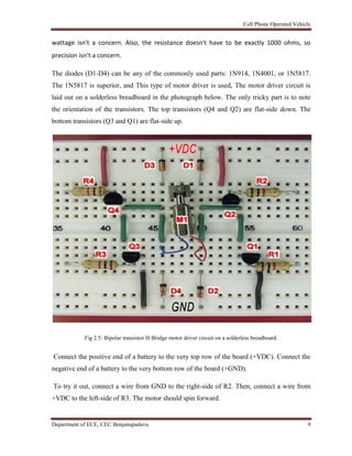 Cell Phone Operated Vehicle
Department of ECE, CEC Benjanapadavu 9
wattage isn't a concern. Also, the resistance doesn't have to be exactly 1000 ohms, so
precision isn't a concern.
The diodes (D1-D4) can be any of the commonly used parts: 1N914, 1N4001, or 1N5817.
The 1N5817 is superior, and This type of motor driver is used, The motor driver circuit is
laid out on a solderless breadboard in the photograph below. The only tricky part is to note
the orientation of the transistors. The top transistors (Q4 and Q2) are flat-side down. The
bottom transistors (Q3 and Q1) are flat-side up.
Fig 2.5: Bipolar transistor H-Bridge motor driver circuit on a solderless breadboard.
Connect the positive end of a battery to the very top row of the board (+VDC). Connect the
negative end of a battery to the very bottom row of the board (+GND).
To try it out, connect a wire from GND to the right-side of R2. Then, connect a wire from
+VDC to the left-side of R3. The motor should spin forward.
 