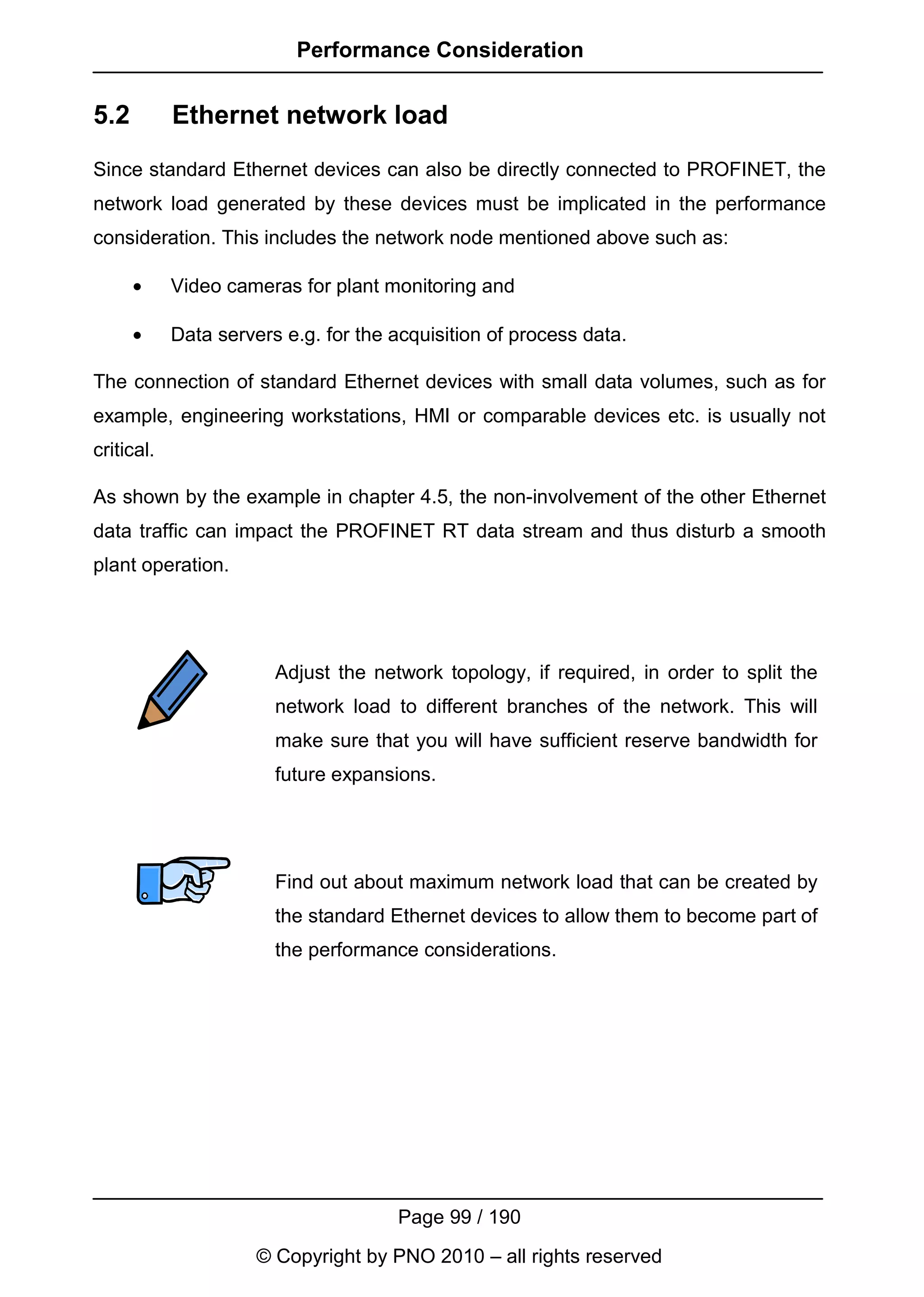Performance Consideration


5.2         Ethernet network load
Since standard Ethernet devices can also be directly connected to PROFINET, the
network load generated by these devices must be implicated in the performance
consideration. This includes the network node mentioned above such as:

      •     Video cameras for plant monitoring and

      •     Data servers e.g. for the acquisition of process data.

The connection of standard Ethernet devices with small data volumes, such as for
example, engineering workstations, HMI or comparable devices etc. is usually not
critical.

As shown by the example in chapter 4.5, the non-involvement of the other Ethernet
data traffic can impact the PROFINET RT data stream and thus disturb a smooth
plant operation.




                        Adjust the network topology, if required, in order to split the
                        network load to different branches of the network. This will
                        make sure that you will have sufficient reserve bandwidth for
                        future expansions.




                        Find out about maximum network load that can be created by
                        the standard Ethernet devices to allow them to become part of
                        the performance considerations.




                                      Page 99 / 190
                      © Copyright by PNO 2010 – all rights reserved
 