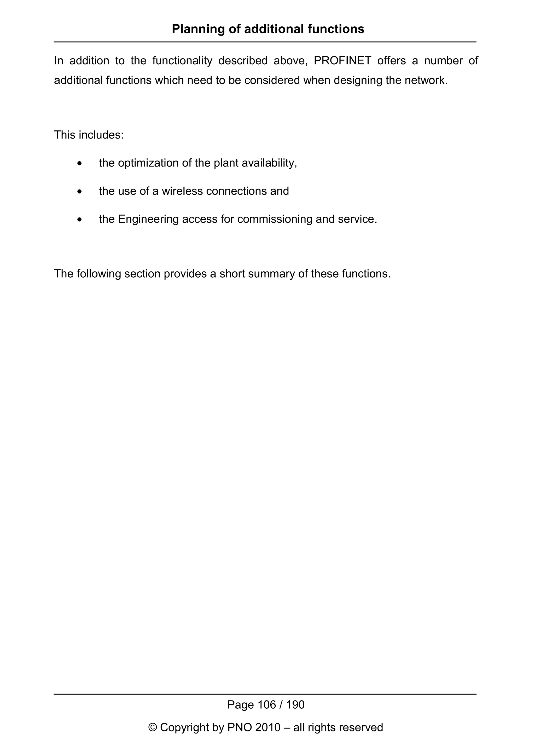 Planning of additional functions

In addition to the functionality described above, PROFINET offers a number of
additional functions which need to be considered when designing the network.



This includes:

    •   the optimization of the plant availability,

    •   the use of a wireless connections and

    •   the Engineering access for commissioning and service.



The following section provides a short summary of these functions.




                                   Page 106 / 190
                  © Copyright by PNO 2010 – all rights reserved
 
