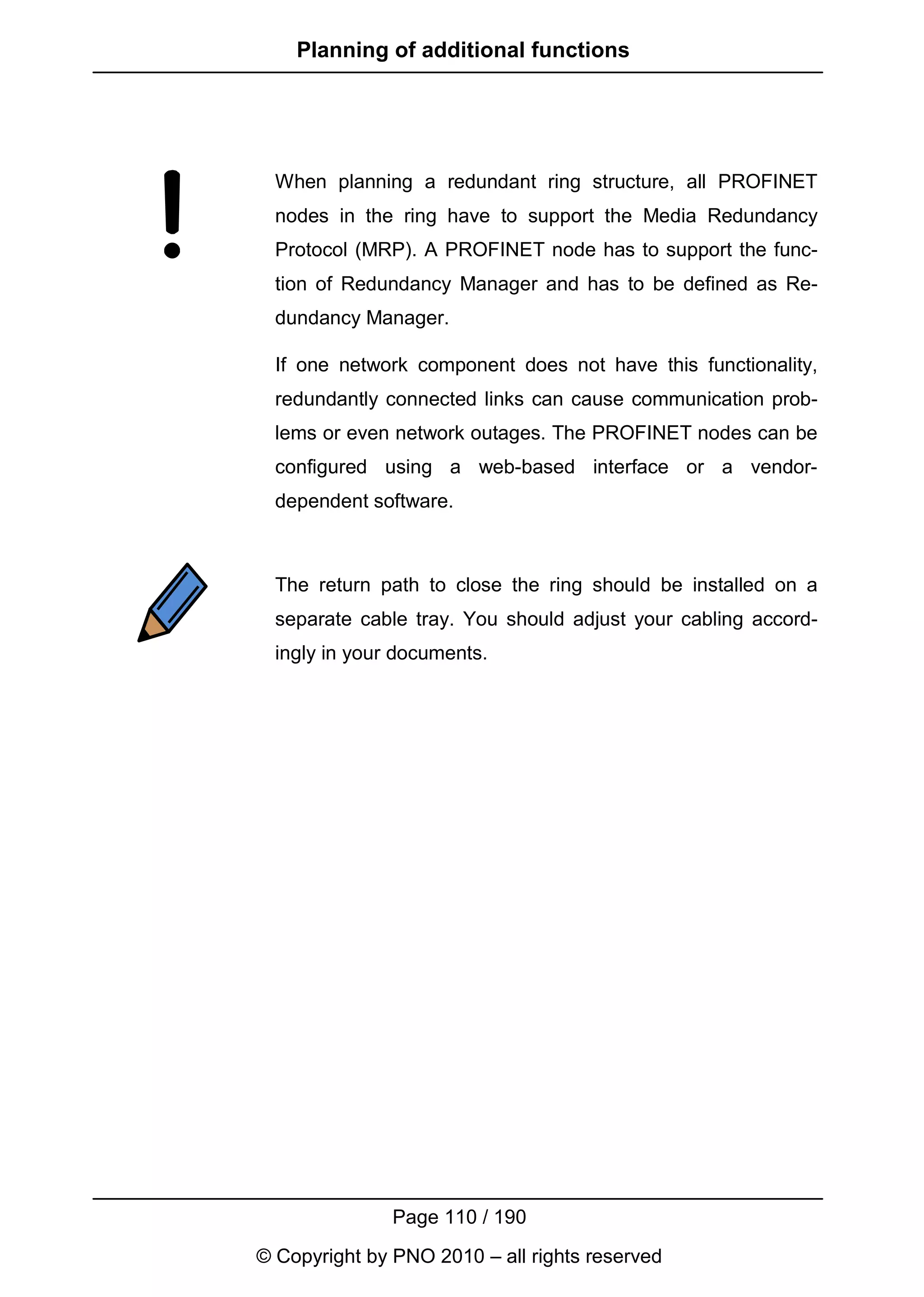 Planning of additional functions




  When planning a redundant ring structure, all PROFINET
  nodes in the ring have to support the Media Redundancy
  Protocol (MRP). A PROFINET node has to support the func-
  tion of Redundancy Manager and has to be defined as Re-
  dundancy Manager.

  If one network component does not have this functionality,
  redundantly connected links can cause communication prob-
  lems or even network outages. The PROFINET nodes can be
  configured using a web-based interface or a vendor-
  dependent software.



  The return path to close the ring should be installed on a
  separate cable tray. You should adjust your cabling accord-
  ingly in your documents.




               Page 110 / 190
© Copyright by PNO 2010 – all rights reserved
 