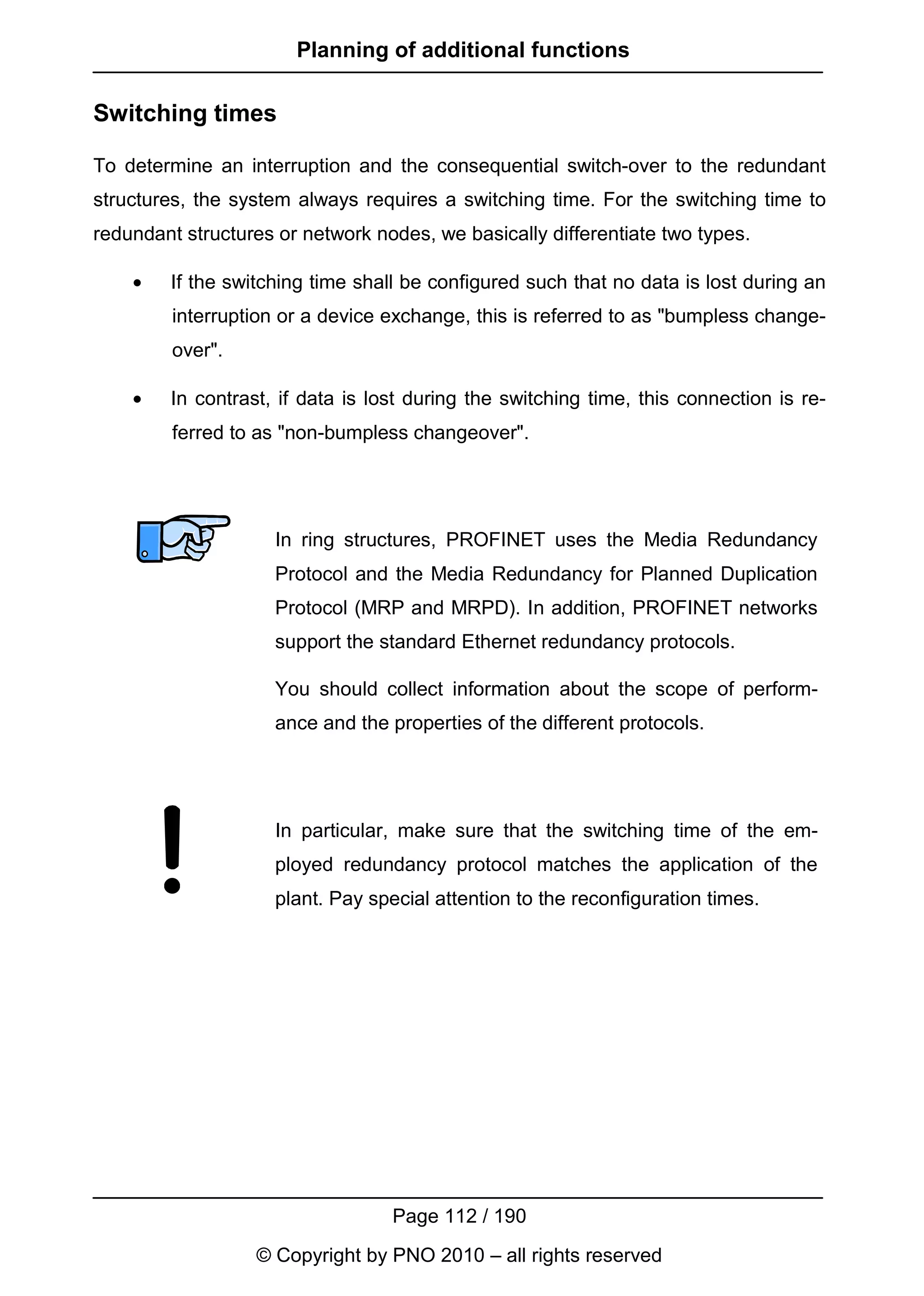 Planning of additional functions

Switching times

To determine an interruption and the consequential switch-over to the redundant
structures, the system always requires a switching time. For the switching time to
redundant structures or network nodes, we basically differentiate two types.

    •   If the switching time shall be configured such that no data is lost during an
         interruption or a device exchange, this is referred to as "bumpless change-
         over".

    •   In contrast, if data is lost during the switching time, this connection is re-
         ferred to as "non-bumpless changeover".




                     In ring structures, PROFINET uses the Media Redundancy
                     Protocol and the Media Redundancy for Planned Duplication
                     Protocol (MRP and MRPD). In addition, PROFINET networks
                     support the standard Ethernet redundancy protocols.

                     You should collect information about the scope of perform-
                     ance and the properties of the different protocols.




                     In particular, make sure that the switching time of the em-
                     ployed redundancy protocol matches the application of the
                     plant. Pay special attention to the reconfiguration times.




                                   Page 112 / 190
                  © Copyright by PNO 2010 – all rights reserved
 