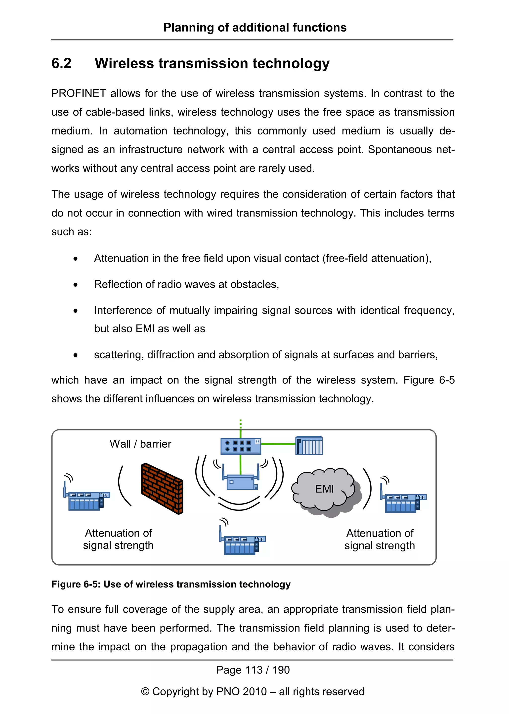 Planning of additional functions


6.2         Wireless transmission technology
PROFINET allows for the use of wireless transmission systems. In contrast to the
use of cable-based links, wireless technology uses the free space as transmission
medium. In automation technology, this commonly used medium is usually de-
signed as an infrastructure network with a central access point. Spontaneous net-
works without any central access point are rarely used.

The usage of wireless technology requires the consideration of certain factors that
do not occur in connection with wired transmission technology. This includes terms
such as:

      •     Attenuation in the free field upon visual contact (free-field attenuation),

      •     Reflection of radio waves at obstacles,

      •     Interference of mutually impairing signal sources with identical frequency,
            but also EMI as well as

      •     scattering, diffraction and absorption of signals at surfaces and barriers,

which have an impact on the signal strength of the wireless system. Figure 6-5
shows the different influences on wireless transmission technology.



               Wall / barrier



                                                             EMI



          Attenuation of                                           Attenuation of
          signal strength                                          signal strength


Figure 6-5: Use of wireless transmission technology

To ensure full coverage of the supply area, an appropriate transmission field plan-
ning must have been performed. The transmission field planning is used to deter-
mine the impact on the propagation and the behavior of radio waves. It considers

                                       Page 113 / 190
                      © Copyright by PNO 2010 – all rights reserved
 