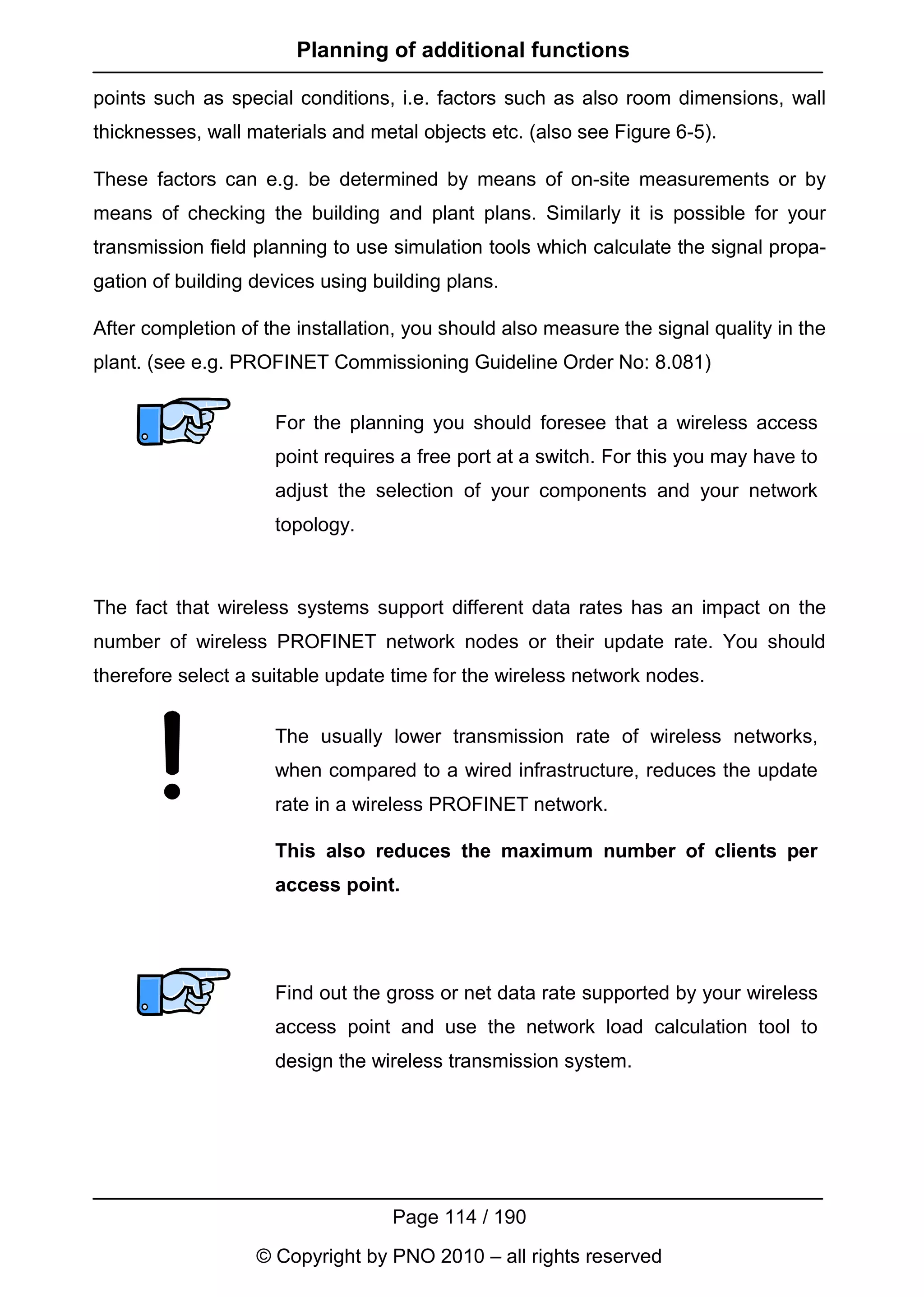 Planning of additional functions

points such as special conditions, i.e. factors such as also room dimensions, wall
thicknesses, wall materials and metal objects etc. (also see Figure 6-5).

These factors can e.g. be determined by means of on-site measurements or by
means of checking the building and plant plans. Similarly it is possible for your
transmission field planning to use simulation tools which calculate the signal propa-
gation of building devices using building plans.

After completion of the installation, you should also measure the signal quality in the
plant. (see e.g. PROFINET Commissioning Guideline Order No: 8.081)


                     For the planning you should foresee that a wireless access
                     point requires a free port at a switch. For this you may have to
                     adjust the selection of your components and your network
                     topology.



The fact that wireless systems support different data rates has an impact on the
number of wireless PROFINET network nodes or their update rate. You should
therefore select a suitable update time for the wireless network nodes.


                     The usually lower transmission rate of wireless networks,
                     when compared to a wired infrastructure, reduces the update
                     rate in a wireless PROFINET network.

                     This also reduces the maximum number of clients per
                     access point.




                     Find out the gross or net data rate supported by your wireless
                     access point and use the network load calculation tool to
                     design the wireless transmission system.




                                   Page 114 / 190
                   © Copyright by PNO 2010 – all rights reserved
 