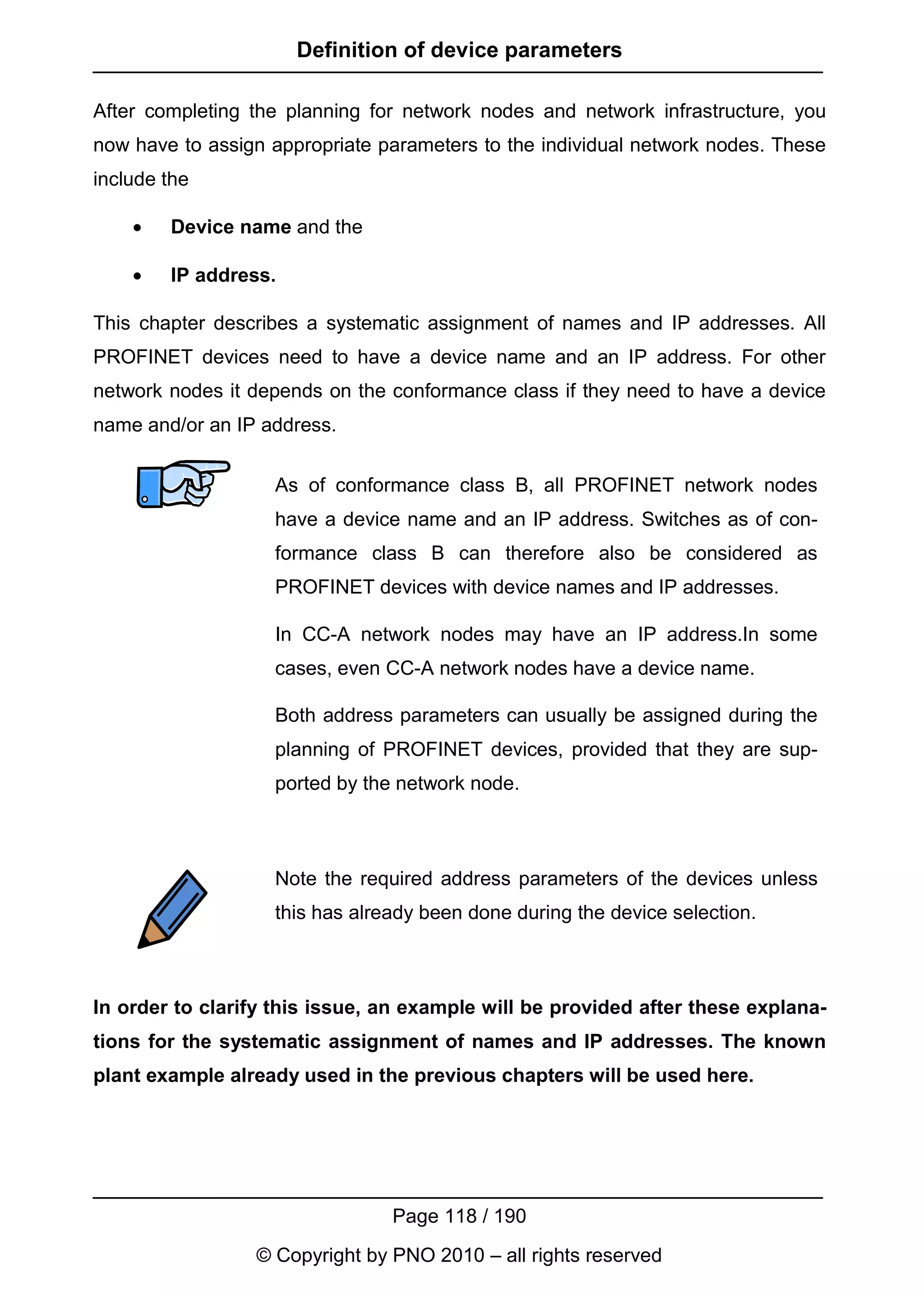 Definition of device parameters

After completing the planning for network nodes and network infrastructure, you
now have to assign appropriate parameters to the individual network nodes. These
include the

    •   Device name and the

    •   IP address.

This chapter describes a systematic assignment of names and IP addresses. All
PROFINET devices need to have a device name and an IP address. For other
network nodes it depends on the conformance class if they need to have a device
name and/or an IP address.


                   As of conformance class B, all PROFINET network nodes
                   have a device name and an IP address. Switches as of con-
                   formance class B can therefore also be considered as
                   PROFINET devices with device names and IP addresses.

                   In CC-A network nodes may have an IP address.In some
                   cases, even CC-A network nodes have a device name.

                   Both address parameters can usually be assigned during the
                   planning of PROFINET devices, provided that they are sup-
                   ported by the network node.



                   Note the required address parameters of the devices unless
                   this has already been done during the device selection.



In order to clarify this issue, an example will be provided after these explana-
tions for the systematic assignment of names and IP addresses. The known
plant example already used in the previous chapters will be used here.




                                Page 118 / 190
                 © Copyright by PNO 2010 – all rights reserved
 