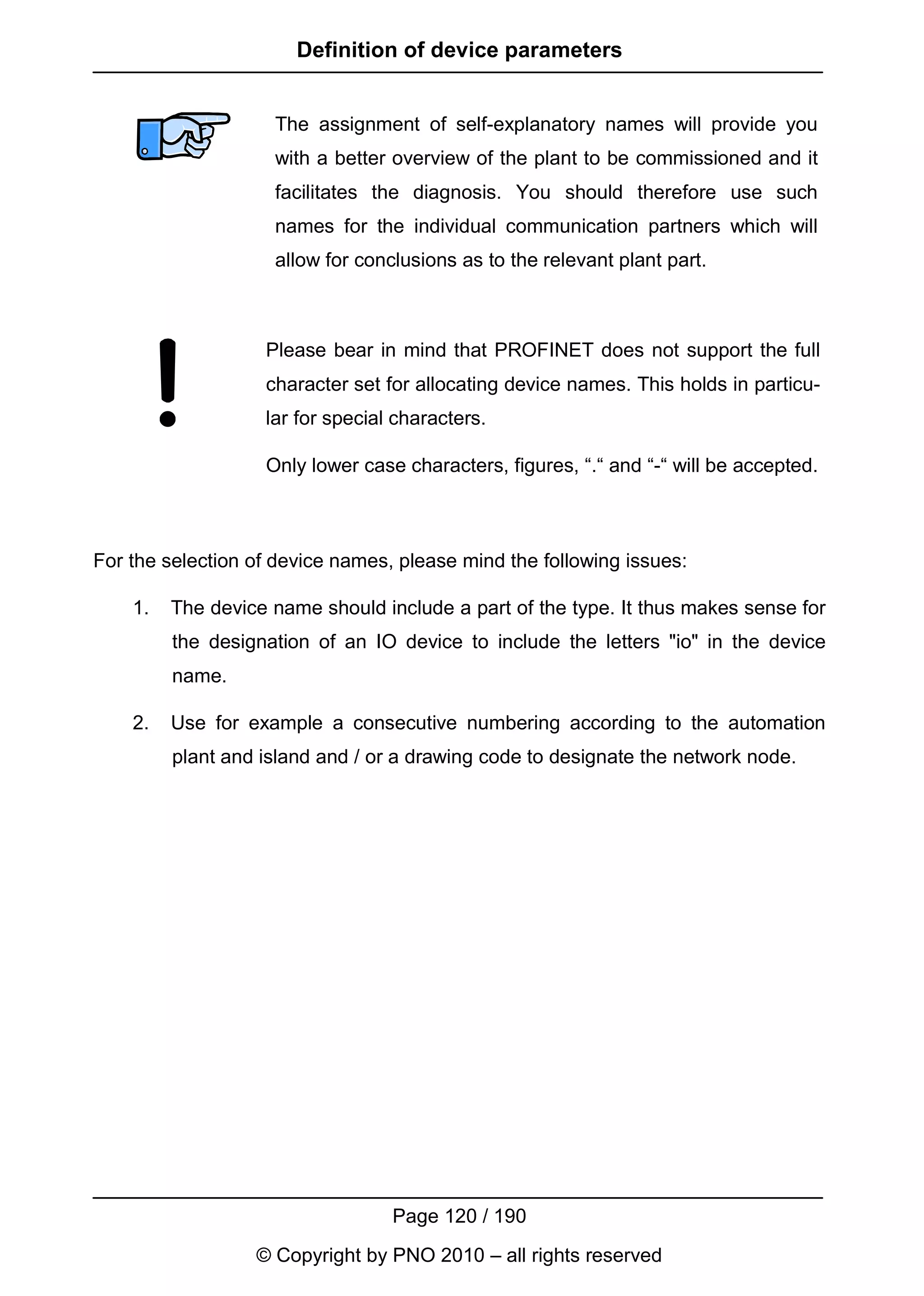 Definition of device parameters


                    The assignment of self-explanatory names will provide you
                    with a better overview of the plant to be commissioned and it
                    facilitates the diagnosis. You should therefore use such
                    names for the individual communication partners which will
                    allow for conclusions as to the relevant plant part.



                   Please bear in mind that PROFINET does not support the full
                   character set for allocating device names. This holds in particu-
                   lar for special characters.

                   Only lower case characters, figures, “.“ and “-“ will be accepted.



For the selection of device names, please mind the following issues:

    1.   The device name should include a part of the type. It thus makes sense for
         the designation of an IO device to include the letters "io" in the device
         name.

    2.   Use for example a consecutive numbering according to the automation
         plant and island and / or a drawing code to designate the network node.




                                  Page 120 / 190
                  © Copyright by PNO 2010 – all rights reserved
 