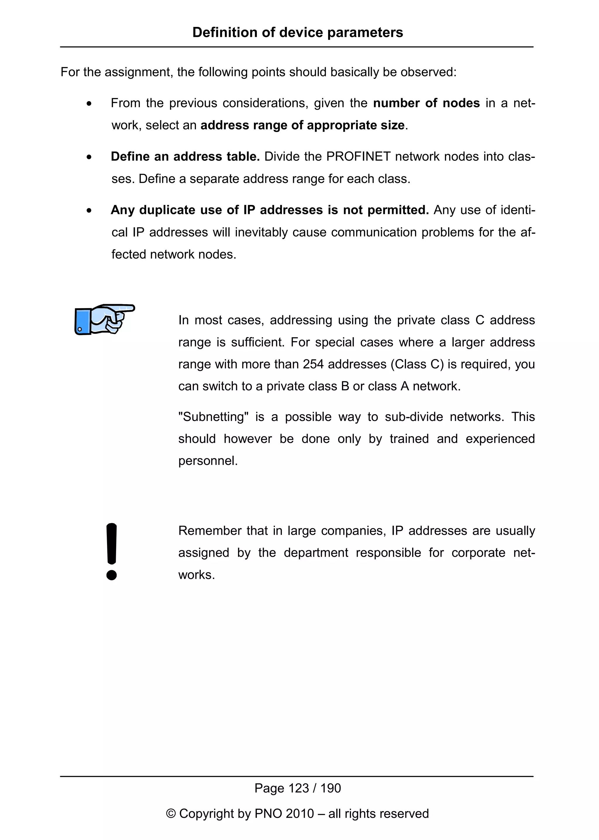 Definition of device parameters

For the assignment, the following points should basically be observed:

    •   From the previous considerations, given the number of nodes in a net-
         work, select an address range of appropriate size.

    •   Define an address table. Divide the PROFINET network nodes into clas-
         ses. Define a separate address range for each class.

    •   Any duplicate use of IP addresses is not permitted. Any use of identi-
         cal IP addresses will inevitably cause communication problems for the af-
         fected network nodes.




                    In most cases, addressing using the private class C address
                    range is sufficient. For special cases where a larger address
                    range with more than 254 addresses (Class C) is required, you
                    can switch to a private class B or class A network.

                    "Subnetting" is a possible way to sub-divide networks. This
                    should however be done only by trained and experienced
                    personnel.




                    Remember that in large companies, IP addresses are usually
                    assigned by the department responsible for corporate net-
                    works.




                                  Page 123 / 190
                  © Copyright by PNO 2010 – all rights reserved
 
