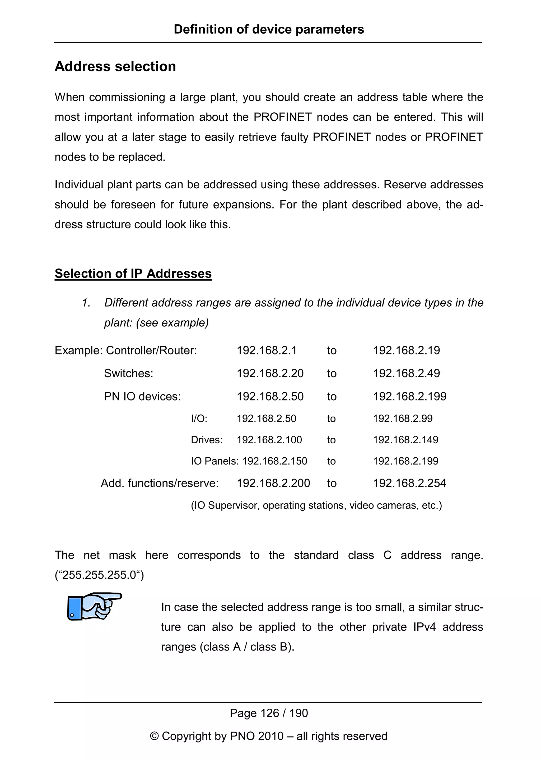 Definition of device parameters

Address selection

When commissioning a large plant, you should create an address table where the
most important information about the PROFINET nodes can be entered. This will
allow you at a later stage to easily retrieve faulty PROFINET nodes or PROFINET
nodes to be replaced.

Individual plant parts can be addressed using these addresses. Reserve addresses
should be foreseen for future expansions. For the plant described above, the ad-
dress structure could look like this.



Selection of IP Addresses

     1.   Different address ranges are assigned to the individual device types in the
          plant: (see example)

Example: Controller/Router:             192.168.2.1       to        192.168.2.19
          Switches:                     192.168.2.20      to        192.168.2.49

          PN IO devices:                192.168.2.50      to        192.168.2.199
                            I/O:        192.168.2.50      to        192.168.2.99

                            Drives:     192.168.2.100     to        192.168.2.149

                            IO Panels: 192.168.2.150      to        192.168.2.199

          Add. functions/reserve:       192.168.2.200     to        192.168.2.254
                            (IO Supervisor, operating stations, video cameras, etc.)



The net mask here corresponds to the standard class C address range.
(“255.255.255.0“)

                      In case the selected address range is too small, a similar struc-
                      ture can also be applied to the other private IPv4 address
                      ranges (class A / class B).




                                      Page 126 / 190
                    © Copyright by PNO 2010 – all rights reserved
 