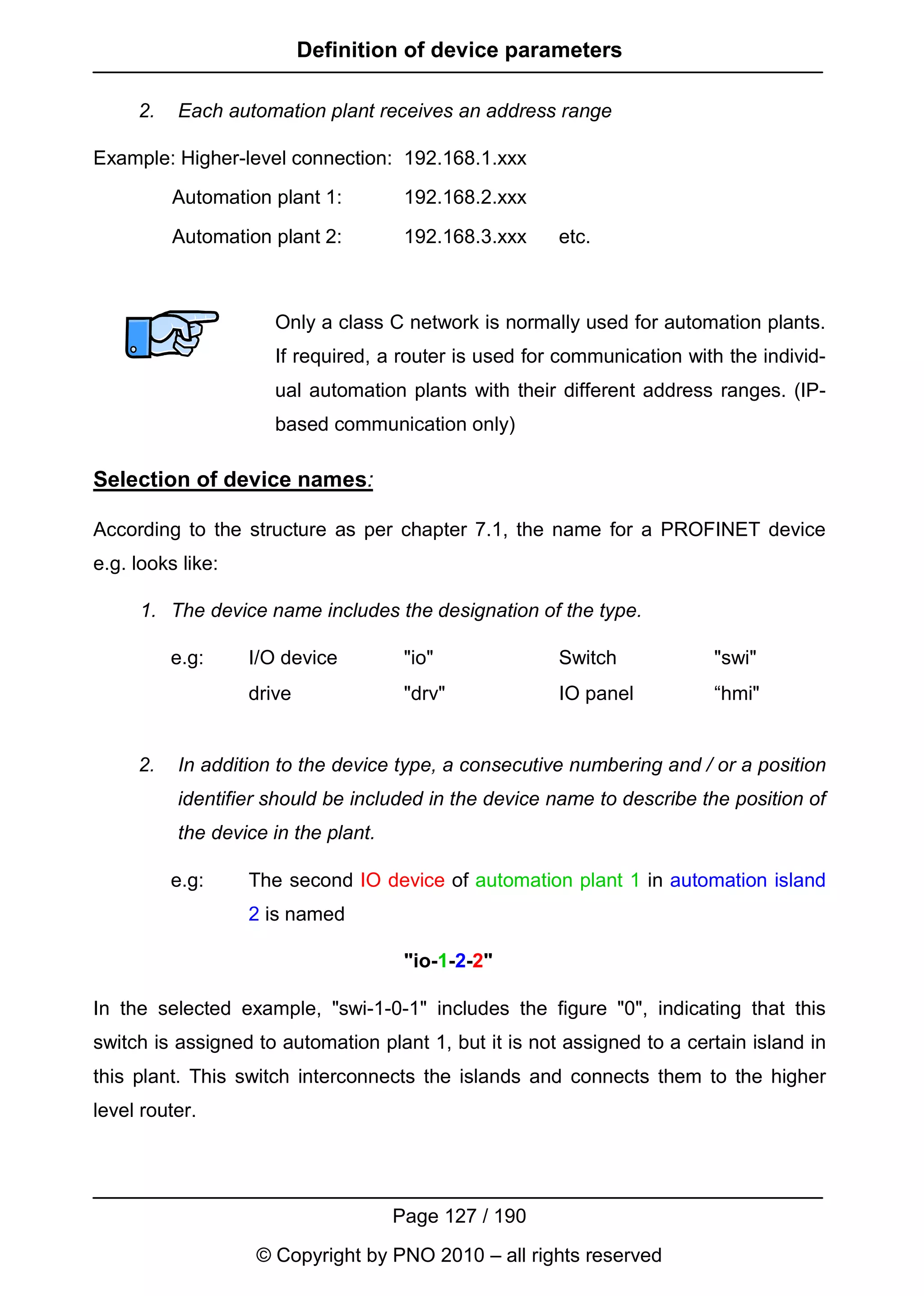 Definition of device parameters

     2.   Each automation plant receives an address range

Example: Higher-level connection: 192.168.1.xxx
          Automation plant 1:         192.168.2.xxx

          Automation plant 2:         192.168.3.xxx    etc.



                      Only a class C network is normally used for automation plants.
                      If required, a router is used for communication with the individ-
                      ual automation plants with their different address ranges. (IP-
                      based communication only)

Selection of device names:

According to the structure as per chapter 7.1, the name for a PROFINET device
e.g. looks like:

     1. The device name includes the designation of the type.

          e.g:     I/O device         "io"             Switch            "swi"
                   drive              "drv"            IO panel          “hmi"


     2.   In addition to the device type, a consecutive numbering and / or a position
          identifier should be included in the device name to describe the position of
          the device in the plant.

          e.g:     The second IO device of automation plant 1 in automation island
                   2 is named

                                      "io-1-2-2"

In the selected example, "swi-1-0-1" includes the figure "0", indicating that this
switch is assigned to automation plant 1, but it is not assigned to a certain island in
this plant. This switch interconnects the islands and connects them to the higher
level router.




                                     Page 127 / 190
                   © Copyright by PNO 2010 – all rights reserved
 