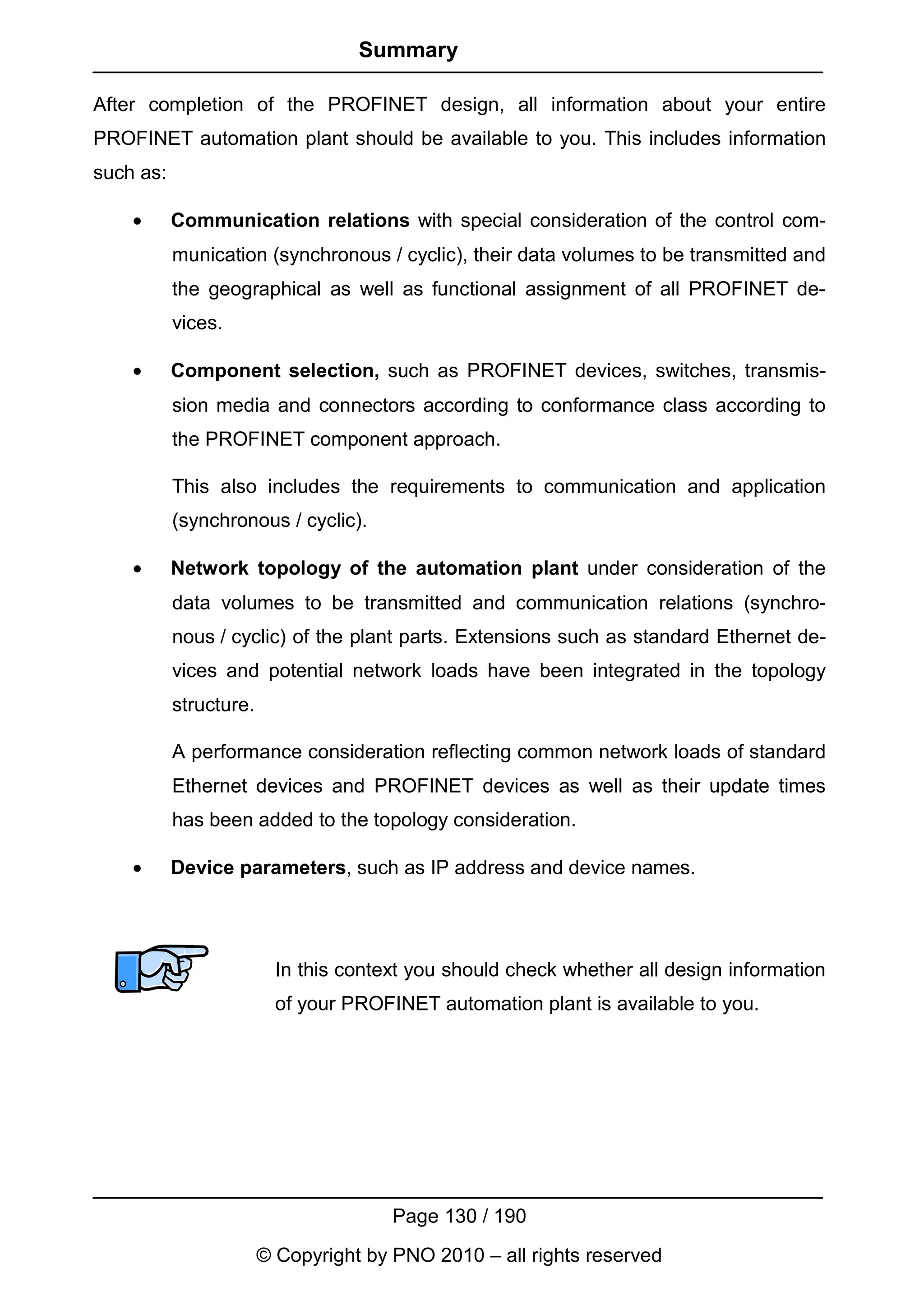 Summary

After completion of the PROFINET design, all information about your entire
PROFINET automation plant should be available to you. This includes information
such as:

    •      Communication relations with special consideration of the control com-
           munication (synchronous / cyclic), their data volumes to be transmitted and
           the geographical as well as functional assignment of all PROFINET de-
           vices.

    •      Component selection, such as PROFINET devices, switches, transmis-
           sion media and connectors according to conformance class according to
           the PROFINET component approach.

           This also includes the requirements to communication and application
           (synchronous / cyclic).

    •      Network topology of the automation plant under consideration of the
           data volumes to be transmitted and communication relations (synchro-
           nous / cyclic) of the plant parts. Extensions such as standard Ethernet de-
           vices and potential network loads have been integrated in the topology
           structure.

           A performance consideration reflecting common network loads of standard
           Ethernet devices and PROFINET devices as well as their update times
           has been added to the topology consideration.

    •      Device parameters, such as IP address and device names.




                          In this context you should check whether all design information
                          of your PROFINET automation plant is available to you.




                                       Page 130 / 190
                        © Copyright by PNO 2010 – all rights reserved
 
