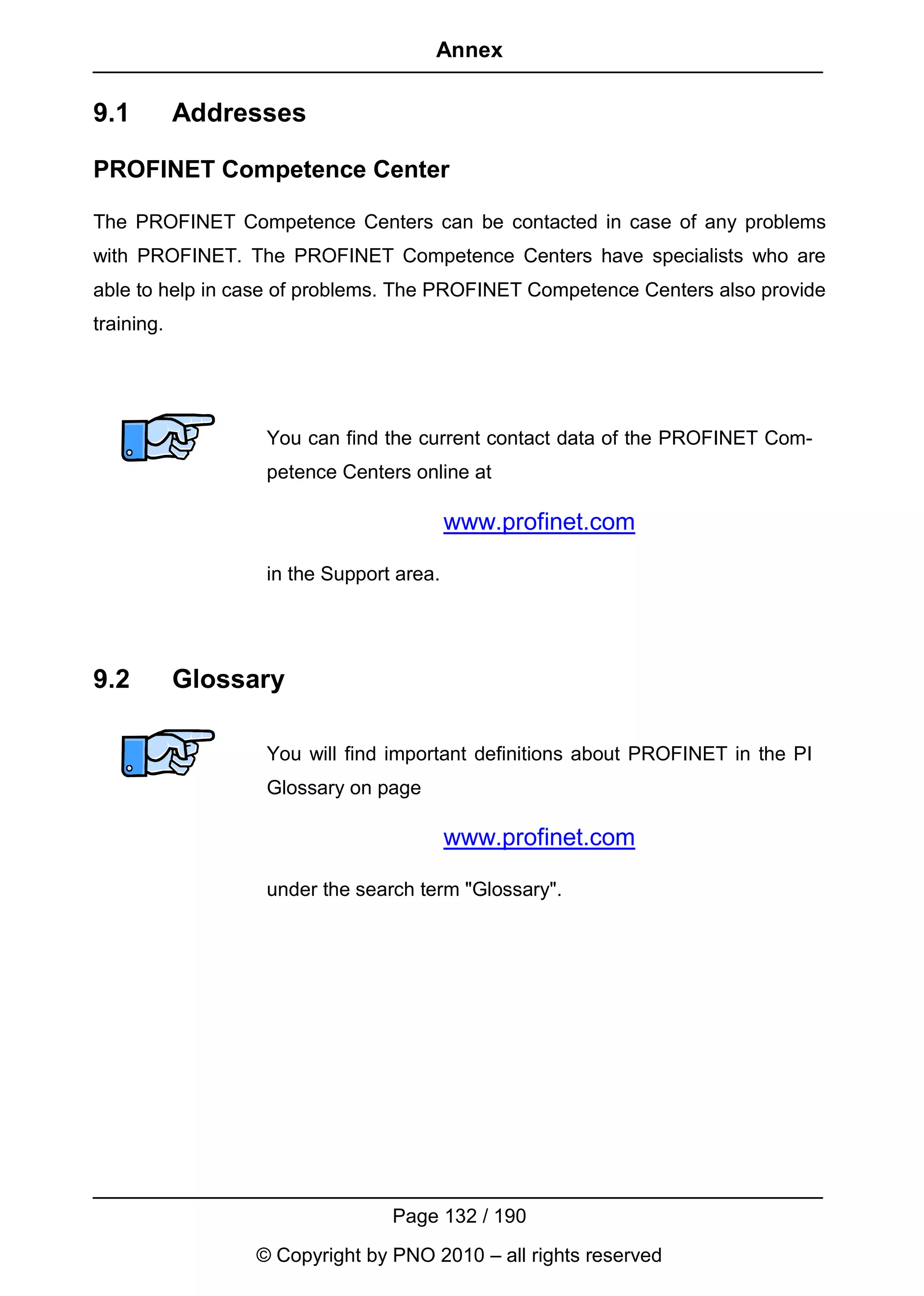 Annex

9.1         Addresses

PROFINET Competence Center

The PROFINET Competence Centers can be contacted in case of any problems
with PROFINET. The PROFINET Competence Centers have specialists who are
able to help in case of problems. The PROFINET Competence Centers also provide
training.




                  You can find the current contact data of the PROFINET Com-
                  petence Centers online at

                                         www.profinet.com

                  in the Support area.




9.2         Glossary

                  You will find important definitions about PROFINET in the PI
                  Glossary on page

                                         www.profinet.com

                  under the search term "Glossary".




                                Page 132 / 190
                 © Copyright by PNO 2010 – all rights reserved
 
