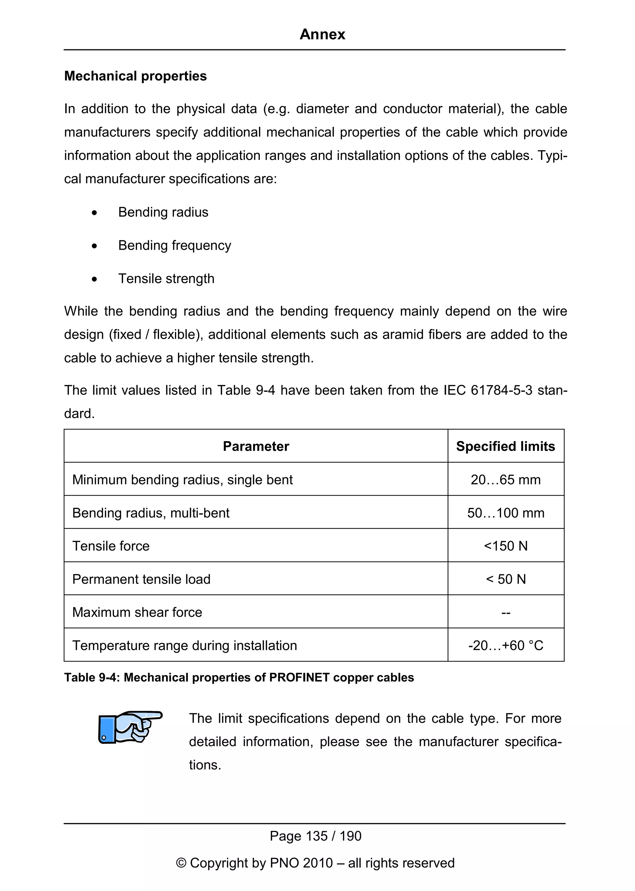 Annex

Mechanical properties

In addition to the physical data (e.g. diameter and conductor material), the cable
manufacturers specify additional mechanical properties of the cable which provide
information about the application ranges and installation options of the cables. Typi-
cal manufacturer specifications are:

    •    Bending radius

    •    Bending frequency

    •    Tensile strength

While the bending radius and the bending frequency mainly depend on the wire
design (fixed / flexible), additional elements such as aramid fibers are added to the
cable to achieve a higher tensile strength.

The limit values listed in Table 9-4 have been taken from the IEC 61784-5-3 stan-
dard.

                              Parameter                            Specified limits

 Minimum bending radius, single bent                                 20…65 mm

 Bending radius, multi-bent                                         50…100 mm

 Tensile force                                                         <150 N

 Permanent tensile load                                                 < 50 N

 Maximum shear force                                                      --

 Temperature range during installation                               -20…+60 °C

Table 9-4: Mechanical properties of PROFINET copper cables


                     The limit specifications depend on the cable type. For more
                     detailed information, please see the manufacturer specifica-
                     tions.




                                    Page 135 / 190
                   © Copyright by PNO 2010 – all rights reserved
 