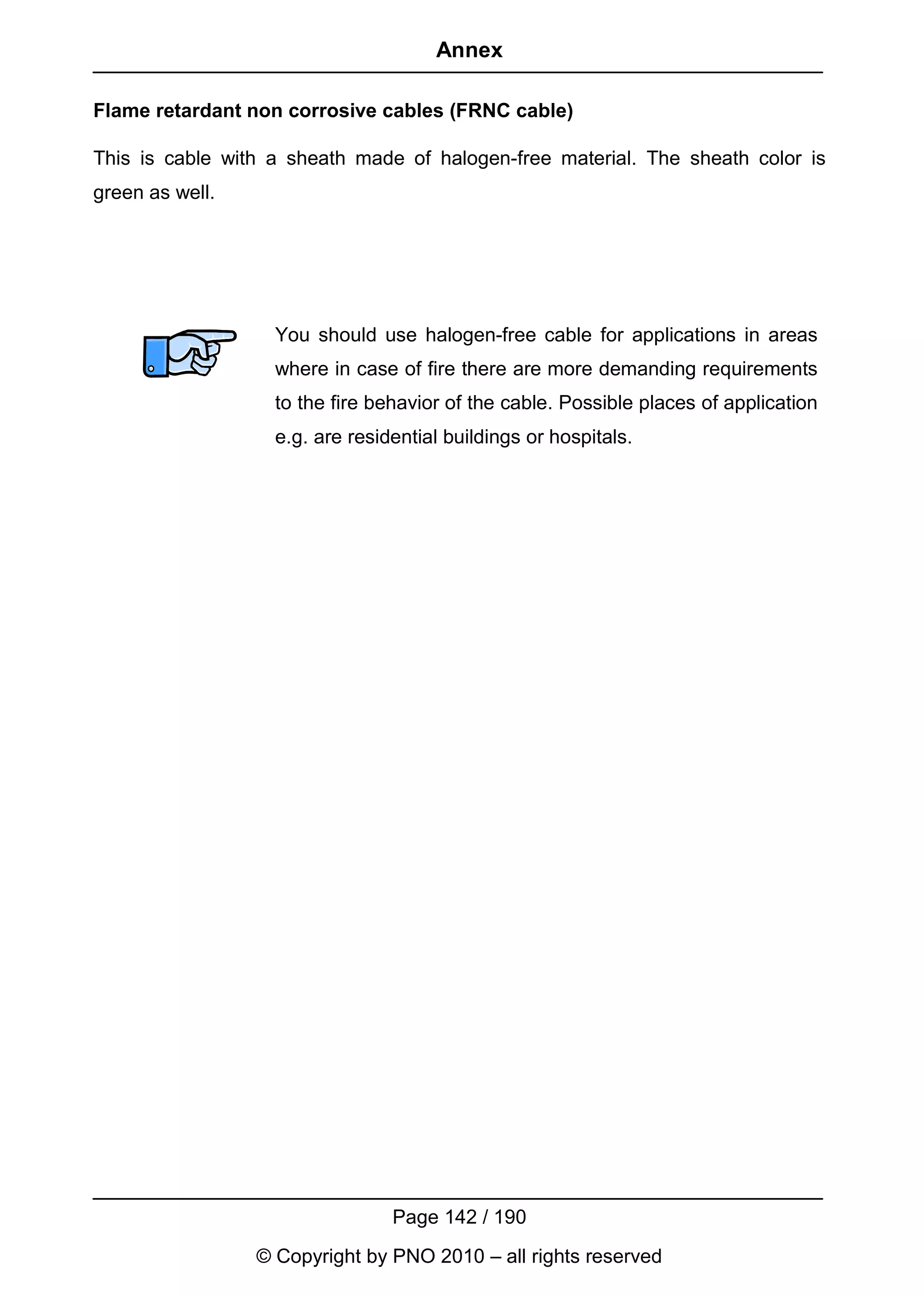 Annex

Flame retardant non corrosive cables (FRNC cable)

This is cable with a sheath made of halogen-free material. The sheath color is
green as well.




                   You should use halogen-free cable for applications in areas
                   where in case of fire there are more demanding requirements
                   to the fire behavior of the cable. Possible places of application
                   e.g. are residential buildings or hospitals.




                                 Page 142 / 190
                 © Copyright by PNO 2010 – all rights reserved
 