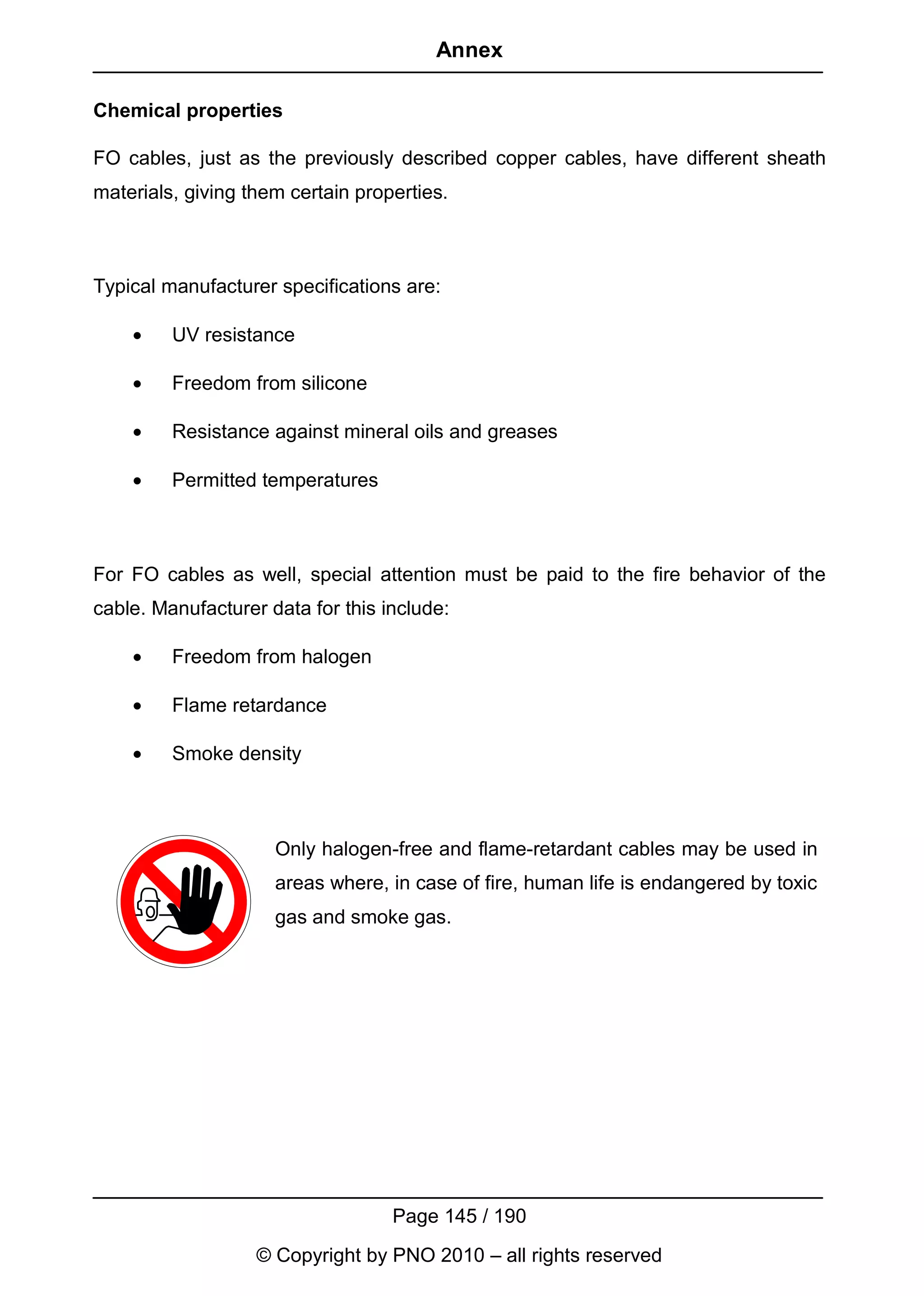 Annex

Chemical properties

FO cables, just as the previously described copper cables, have different sheath
materials, giving them certain properties.



Typical manufacturer specifications are:

    •    UV resistance

    •    Freedom from silicone

    •    Resistance against mineral oils and greases

    •    Permitted temperatures



For FO cables as well, special attention must be paid to the fire behavior of the
cable. Manufacturer data for this include:

    •    Freedom from halogen

    •    Flame retardance

    •    Smoke density



                     Only halogen-free and flame-retardant cables may be used in
                     areas where, in case of fire, human life is endangered by toxic
                     gas and smoke gas.




                                   Page 145 / 190
                   © Copyright by PNO 2010 – all rights reserved
 