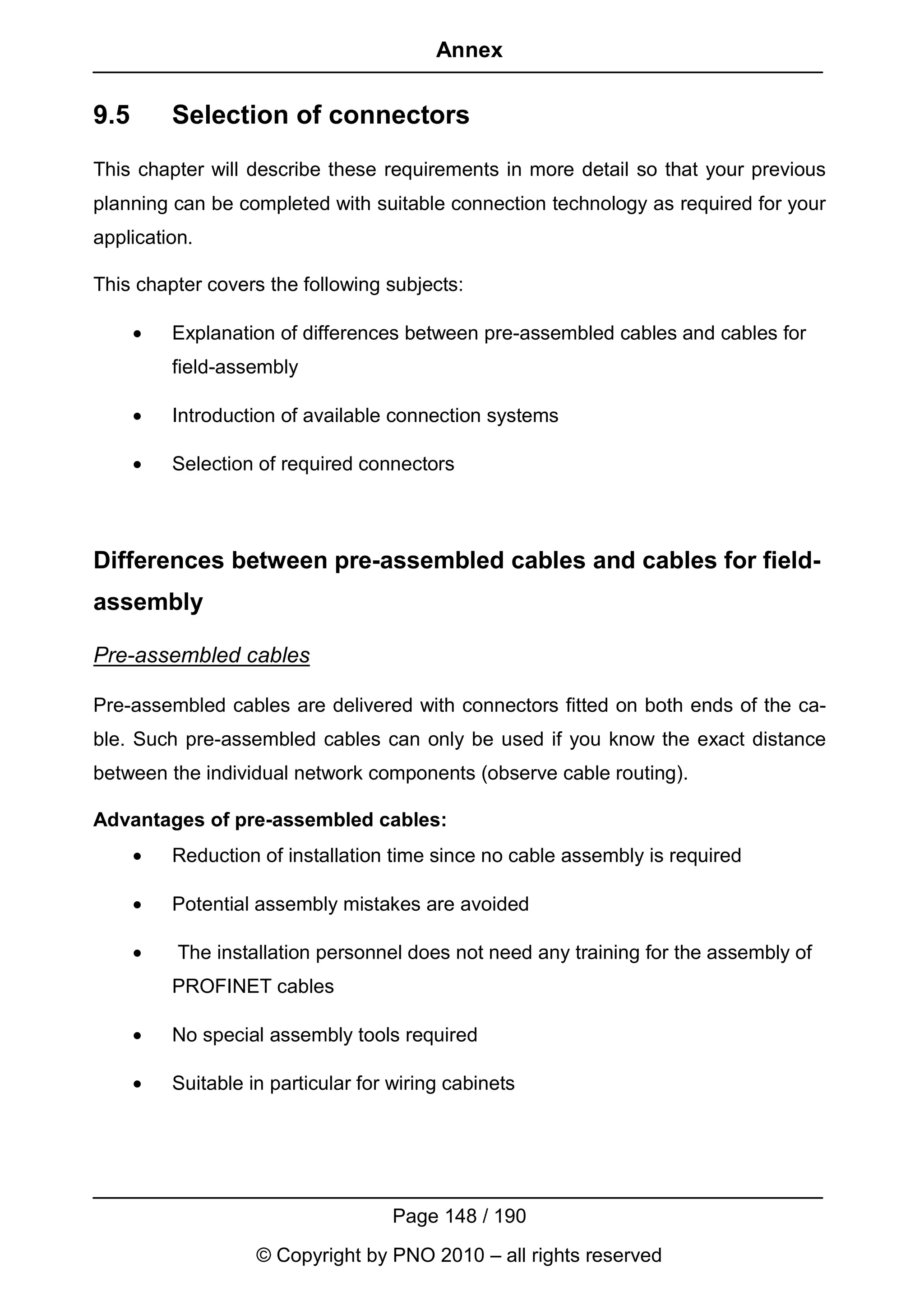 Annex


9.5       Selection of connectors
This chapter will describe these requirements in more detail so that your previous
planning can be completed with suitable connection technology as required for your
application.

This chapter covers the following subjects:

      •   Explanation of differences between pre-assembled cables and cables for
          field-assembly

      •   Introduction of available connection systems

      •   Selection of required connectors



Differences between pre-assembled cables and cables for field-
assembly

Pre-assembled cables

Pre-assembled cables are delivered with connectors fitted on both ends of the ca-
ble. Such pre-assembled cables can only be used if you know the exact distance
between the individual network components (observe cable routing).

Advantages of pre-assembled cables:
      •   Reduction of installation time since no cable assembly is required

      •   Potential assembly mistakes are avoided

      •   The installation personnel does not need any training for the assembly of
          PROFINET cables

      •   No special assembly tools required

      •   Suitable in particular for wiring cabinets




                                    Page 148 / 190
                    © Copyright by PNO 2010 – all rights reserved
 