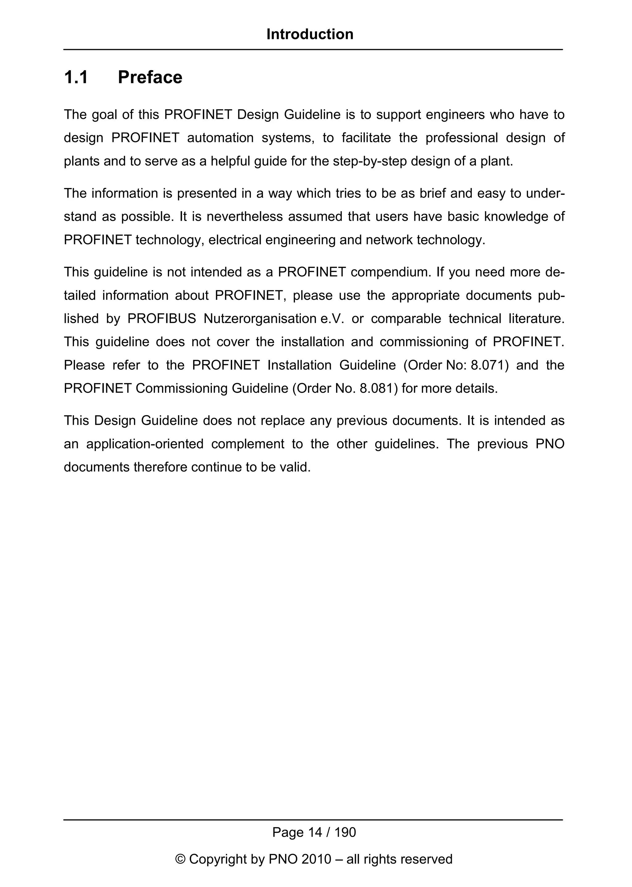 Introduction

1.1      Preface
The goal of this PROFINET Design Guideline is to support engineers who have to
design PROFINET automation systems, to facilitate the professional design of
plants and to serve as a helpful guide for the step-by-step design of a plant.

The information is presented in a way which tries to be as brief and easy to under-
stand as possible. It is nevertheless assumed that users have basic knowledge of
PROFINET technology, electrical engineering and network technology.

This guideline is not intended as a PROFINET compendium. If you need more de-
tailed information about PROFINET, please use the appropriate documents pub-
lished by PROFIBUS Nutzerorganisation e.V. or comparable technical literature.
This guideline does not cover the installation and commissioning of PROFINET.
Please refer to the PROFINET Installation Guideline (Order No: 8.071) and the
PROFINET Commissioning Guideline (Order No. 8.081) for more details.

This Design Guideline does not replace any previous documents. It is intended as
an application-oriented complement to the other guidelines. The previous PNO
documents therefore continue to be valid.




                                    Page 14 / 190
                   © Copyright by PNO 2010 – all rights reserved
 