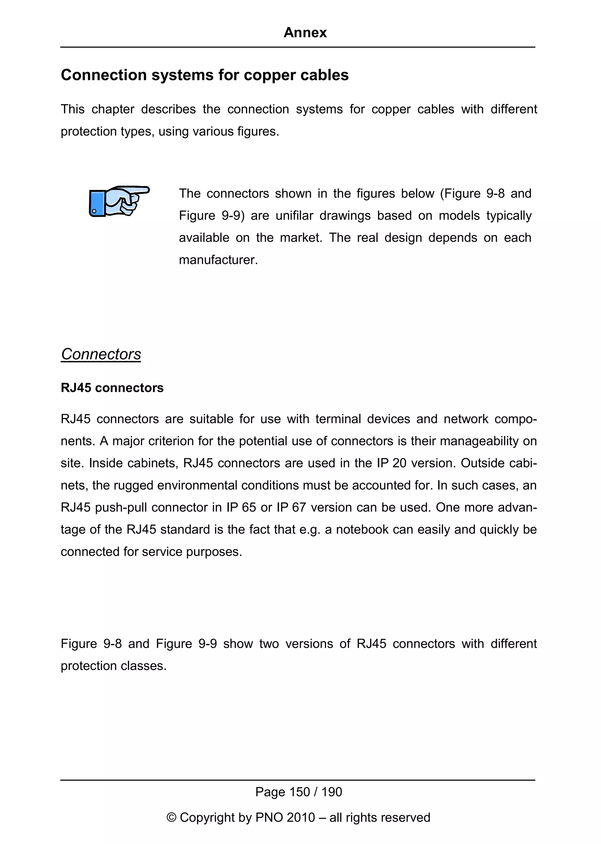 Annex


Connection systems for copper cables

This chapter describes the connection systems for copper cables with different
protection types, using various figures.



                      The connectors shown in the figures below (Figure 9-8 and
                      Figure 9-9) are unifilar drawings based on models typically
                      available on the market. The real design depends on each
                      manufacturer.




Connectors

RJ45 connectors

RJ45 connectors are suitable for use with terminal devices and network compo-
nents. A major criterion for the potential use of connectors is their manageability on
site. Inside cabinets, RJ45 connectors are used in the IP 20 version. Outside cabi-
nets, the rugged environmental conditions must be accounted for. In such cases, an
RJ45 push-pull connector in IP 65 or IP 67 version can be used. One more advan-
tage of the RJ45 standard is the fact that e.g. a notebook can easily and quickly be
connected for service purposes.




Figure 9-8 and Figure 9-9 show two versions of RJ45 connectors with different
protection classes.




                                   Page 150 / 190
                   © Copyright by PNO 2010 – all rights reserved
 