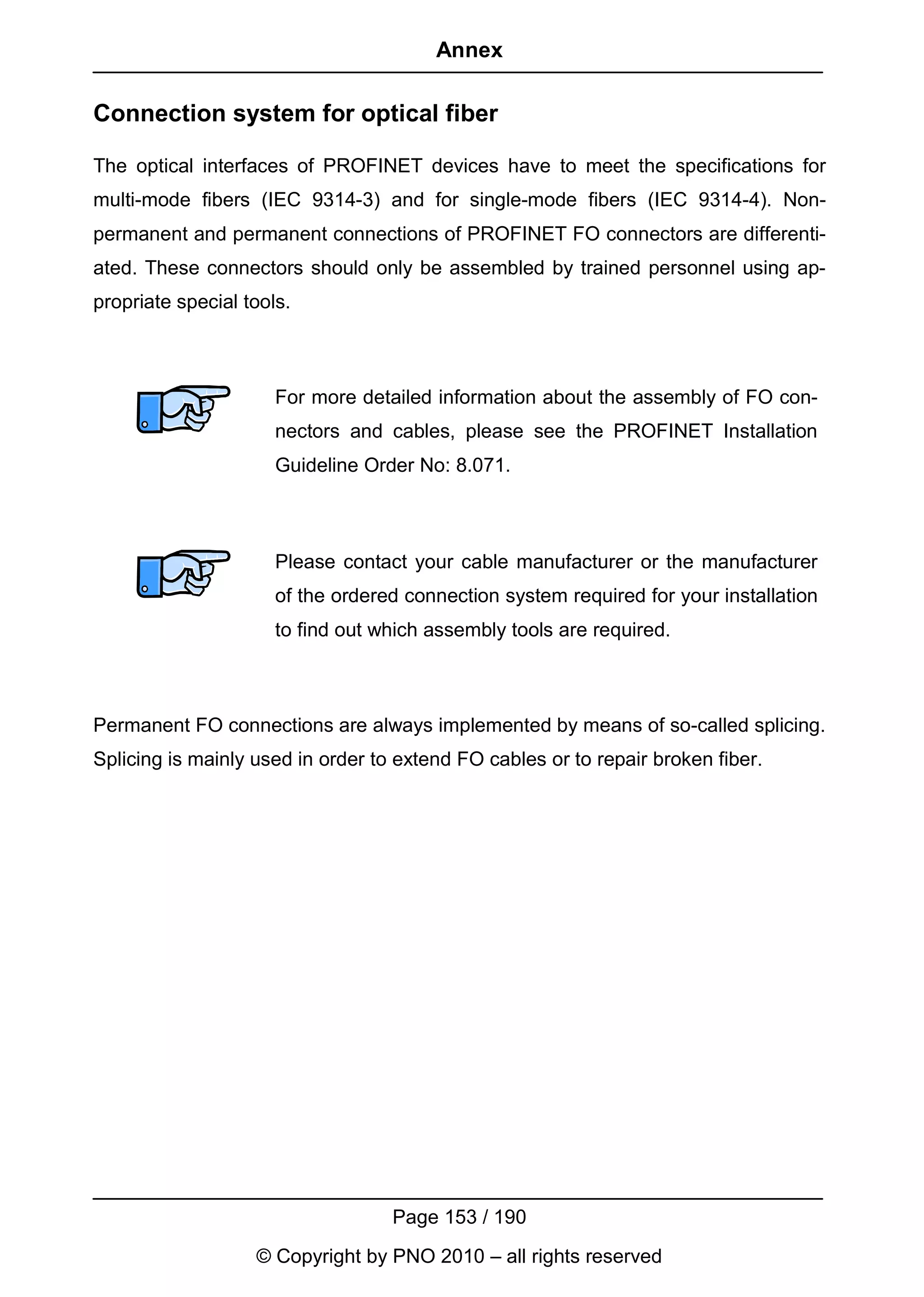 Annex

Connection system for optical fiber

The optical interfaces of PROFINET devices have to meet the specifications for
multi-mode fibers (IEC 9314-3) and for single-mode fibers (IEC 9314-4). Non-
permanent and permanent connections of PROFINET FO connectors are differenti-
ated. These connectors should only be assembled by trained personnel using ap-
propriate special tools.



                      For more detailed information about the assembly of FO con-
                      nectors and cables, please see the PROFINET Installation
                      Guideline Order No: 8.071.



                      Please contact your cable manufacturer or the manufacturer
                      of the ordered connection system required for your installation
                      to find out which assembly tools are required.



Permanent FO connections are always implemented by means of so-called splicing.
Splicing is mainly used in order to extend FO cables or to repair broken fiber.




                                   Page 153 / 190
                   © Copyright by PNO 2010 – all rights reserved
 