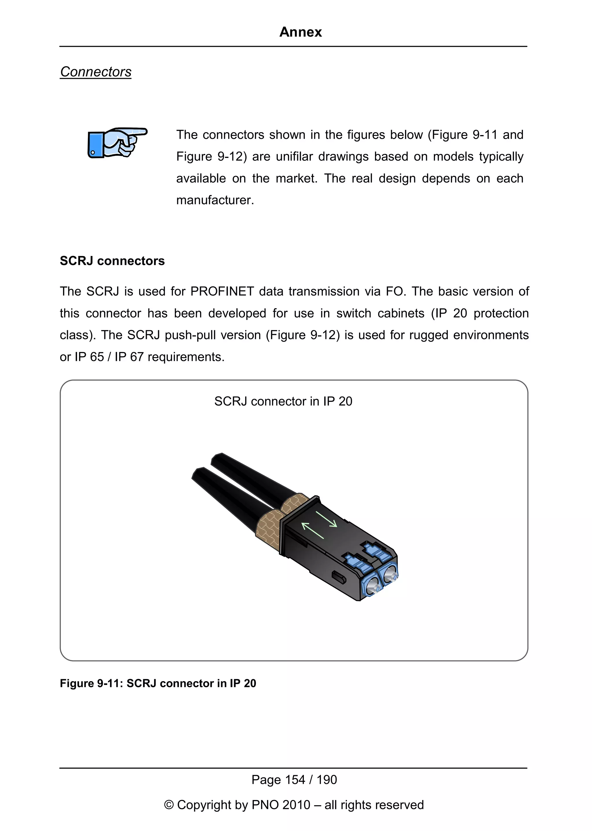 Annex

Connectors



                     The connectors shown in the figures below (Figure 9-11 and
                     Figure 9-12) are unifilar drawings based on models typically
                     available on the market. The real design depends on each
                     manufacturer.



SCRJ connectors

The SCRJ is used for PROFINET data transmission via FO. The basic version of
this connector has been developed for use in switch cabinets (IP 20 protection
class). The SCRJ push-pull version (Figure 9-12) is used for rugged environments
or IP 65 / IP 67 requirements.


                            SCRJ connector in IP 20




Figure 9-11: SCRJ connector in IP 20




                                   Page 154 / 190
                   © Copyright by PNO 2010 – all rights reserved
 