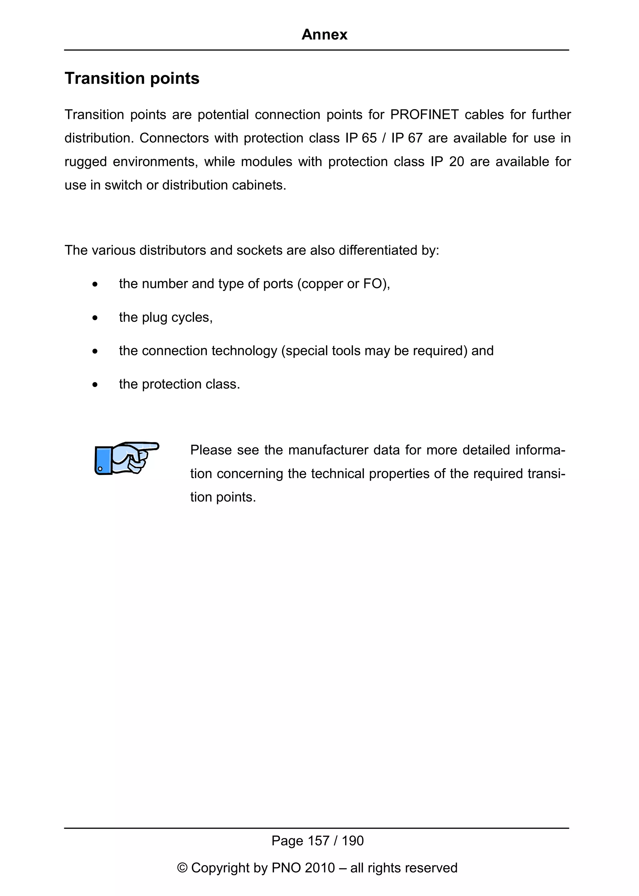Annex

Transition points

Transition points are potential connection points for PROFINET cables for further
distribution. Connectors with protection class IP 65 / IP 67 are available for use in
rugged environments, while modules with protection class IP 20 are available for
use in switch or distribution cabinets.



The various distributors and sockets are also differentiated by:

    •    the number and type of ports (copper or FO),

    •    the plug cycles,

    •    the connection technology (special tools may be required) and

    •    the protection class.



                      Please see the manufacturer data for more detailed informa-
                      tion concerning the technical properties of the required transi-
                      tion points.




                                     Page 157 / 190
                   © Copyright by PNO 2010 – all rights reserved
 