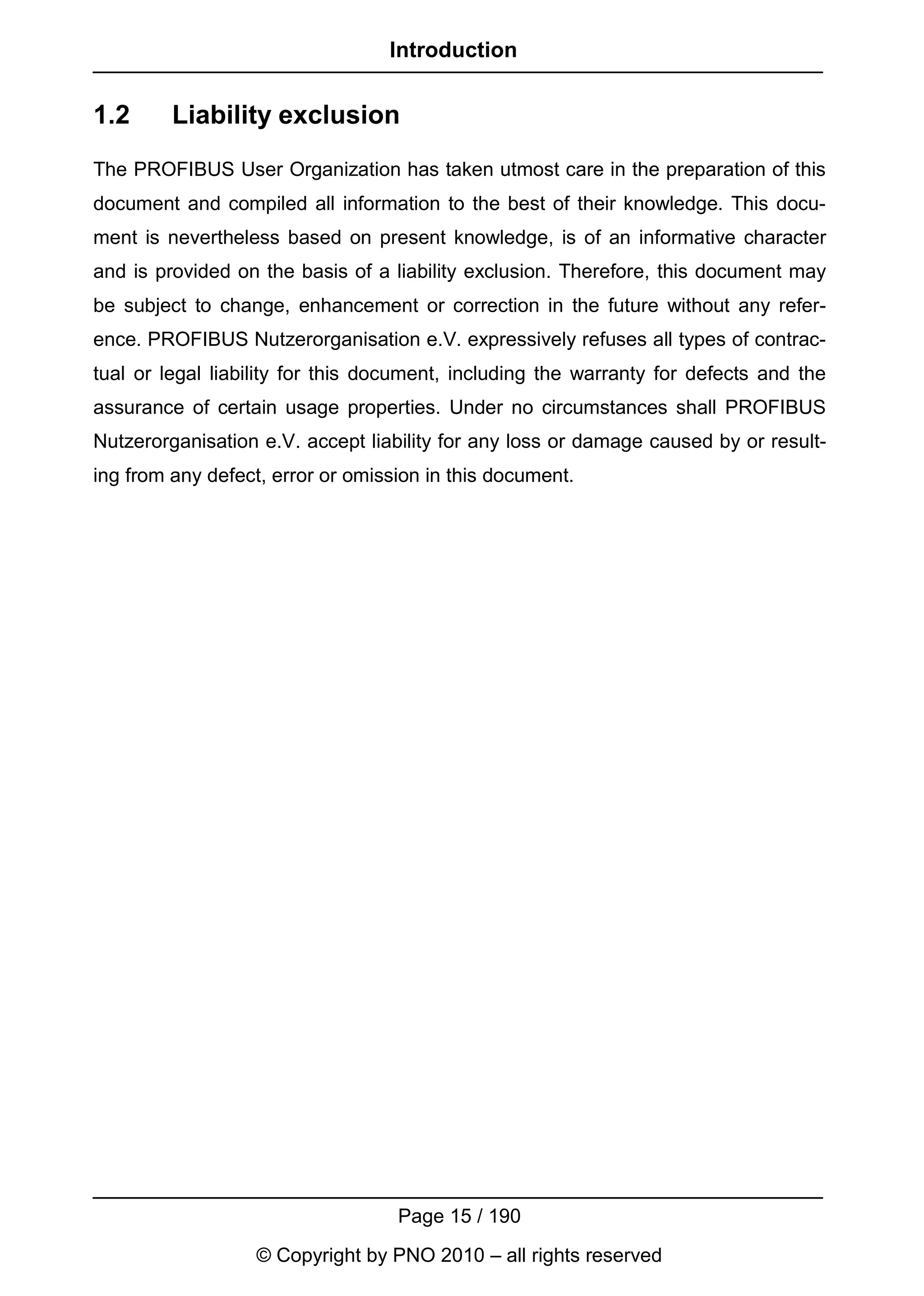 Introduction


1.2      Liability exclusion
The PROFIBUS User Organization has taken utmost care in the preparation of this
document and compiled all information to the best of their knowledge. This docu-
ment is nevertheless based on present knowledge, is of an informative character
and is provided on the basis of a liability exclusion. Therefore, this document may
be subject to change, enhancement or correction in the future without any refer-
ence. PROFIBUS Nutzerorganisation e.V. expressively refuses all types of contrac-
tual or legal liability for this document, including the warranty for defects and the
assurance of certain usage properties. Under no circumstances shall PROFIBUS
Nutzerorganisation e.V. accept liability for any loss or damage caused by or result-
ing from any defect, error or omission in this document.




                                   Page 15 / 190
                   © Copyright by PNO 2010 – all rights reserved
 