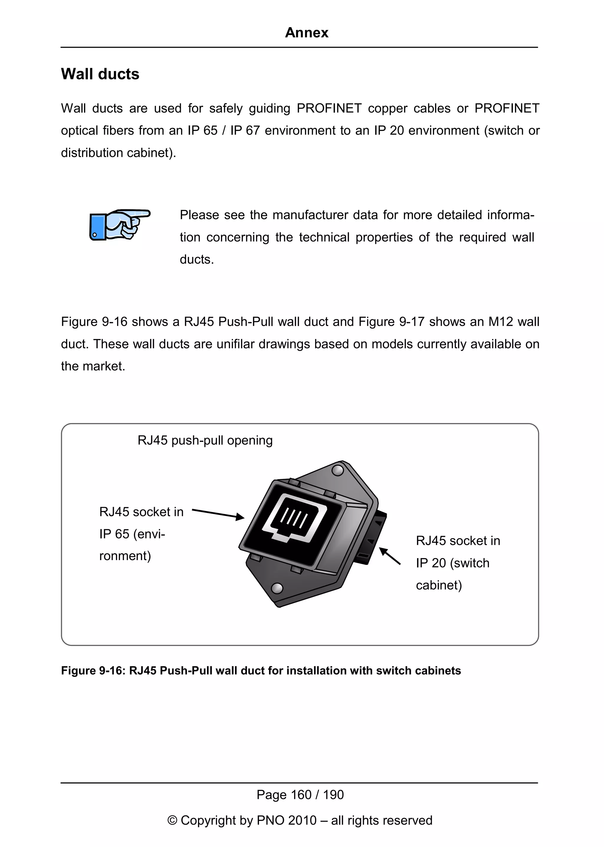 Annex

Wall ducts

Wall ducts are used for safely guiding PROFINET copper cables or PROFINET
optical fibers from an IP 65 / IP 67 environment to an IP 20 environment (switch or
distribution cabinet).



                         Please see the manufacturer data for more detailed informa-
                         tion concerning the technical properties of the required wall
                         ducts.



Figure 9-16 shows a RJ45 Push-Pull wall duct and Figure 9-17 shows an M12 wall
duct. These wall ducts are unifilar drawings based on models currently available on
the market.




              RJ45 push-pull opening




       RJ45 socket in
       IP 65 (envi-
                                                                  RJ45 socket in
       ronment)
                                                                  IP 20 (switch
                                                                  cabinet)




Figure 9-16: RJ45 Push-Pull wall duct for installation with switch cabinets




                                      Page 160 / 190
                      © Copyright by PNO 2010 – all rights reserved
 