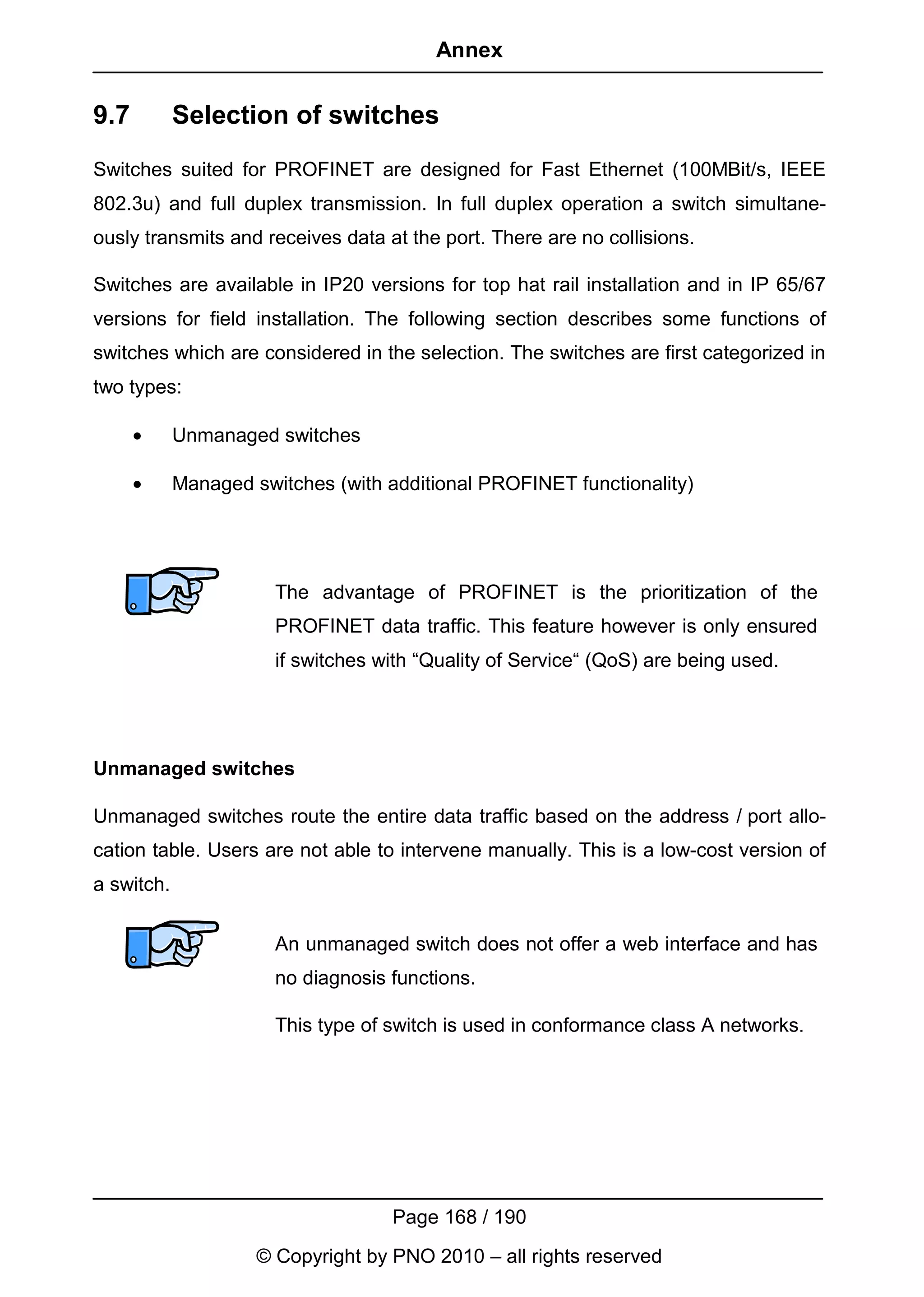 Annex


9.7         Selection of switches
Switches suited for PROFINET are designed for Fast Ethernet (100MBit/s, IEEE
802.3u) and full duplex transmission. In full duplex operation a switch simultane-
ously transmits and receives data at the port. There are no collisions.

Switches are available in IP20 versions for top hat rail installation and in IP 65/67
versions for field installation. The following section describes some functions of
switches which are considered in the selection. The switches are first categorized in
two types:

      •     Unmanaged switches

      •     Managed switches (with additional PROFINET functionality)




                       The advantage of PROFINET is the prioritization of the
                       PROFINET data traffic. This feature however is only ensured
                       if switches with “Quality of Service“ (QoS) are being used.




Unmanaged switches

Unmanaged switches route the entire data traffic based on the address / port allo-
cation table. Users are not able to intervene manually. This is a low-cost version of
a switch.


                       An unmanaged switch does not offer a web interface and has
                       no diagnosis functions.

                       This type of switch is used in conformance class A networks.




                                    Page 168 / 190
                     © Copyright by PNO 2010 – all rights reserved
 