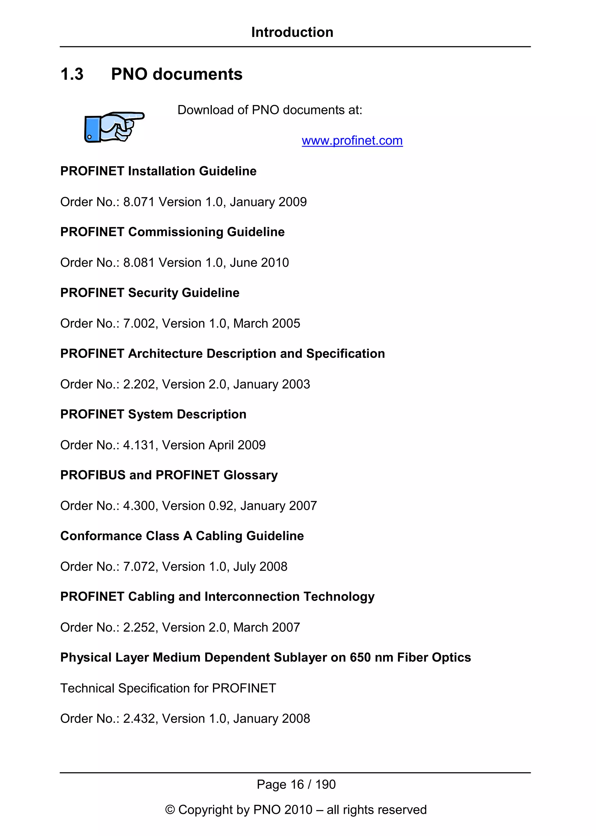 Introduction


1.3     PNO documents

                    Download of PNO documents at:

                                            www.profinet.com

PROFINET Installation Guideline

Order No.: 8.071 Version 1.0, January 2009

PROFINET Commissioning Guideline

Order No.: 8.081 Version 1.0, June 2010

PROFINET Security Guideline

Order No.: 7.002, Version 1.0, March 2005

PROFINET Architecture Description and Specification

Order No.: 2.202, Version 2.0, January 2003

PROFINET System Description

Order No.: 4.131, Version April 2009

PROFIBUS and PROFINET Glossary

Order No.: 4.300, Version 0.92, January 2007

Conformance Class A Cabling Guideline

Order No.: 7.072, Version 1.0, July 2008

PROFINET Cabling and Interconnection Technology

Order No.: 2.252, Version 2.0, March 2007

Physical Layer Medium Dependent Sublayer on 650 nm Fiber Optics

Technical Specification for PROFINET

Order No.: 2.432, Version 1.0, January 2008




                                  Page 16 / 190
                  © Copyright by PNO 2010 – all rights reserved
 