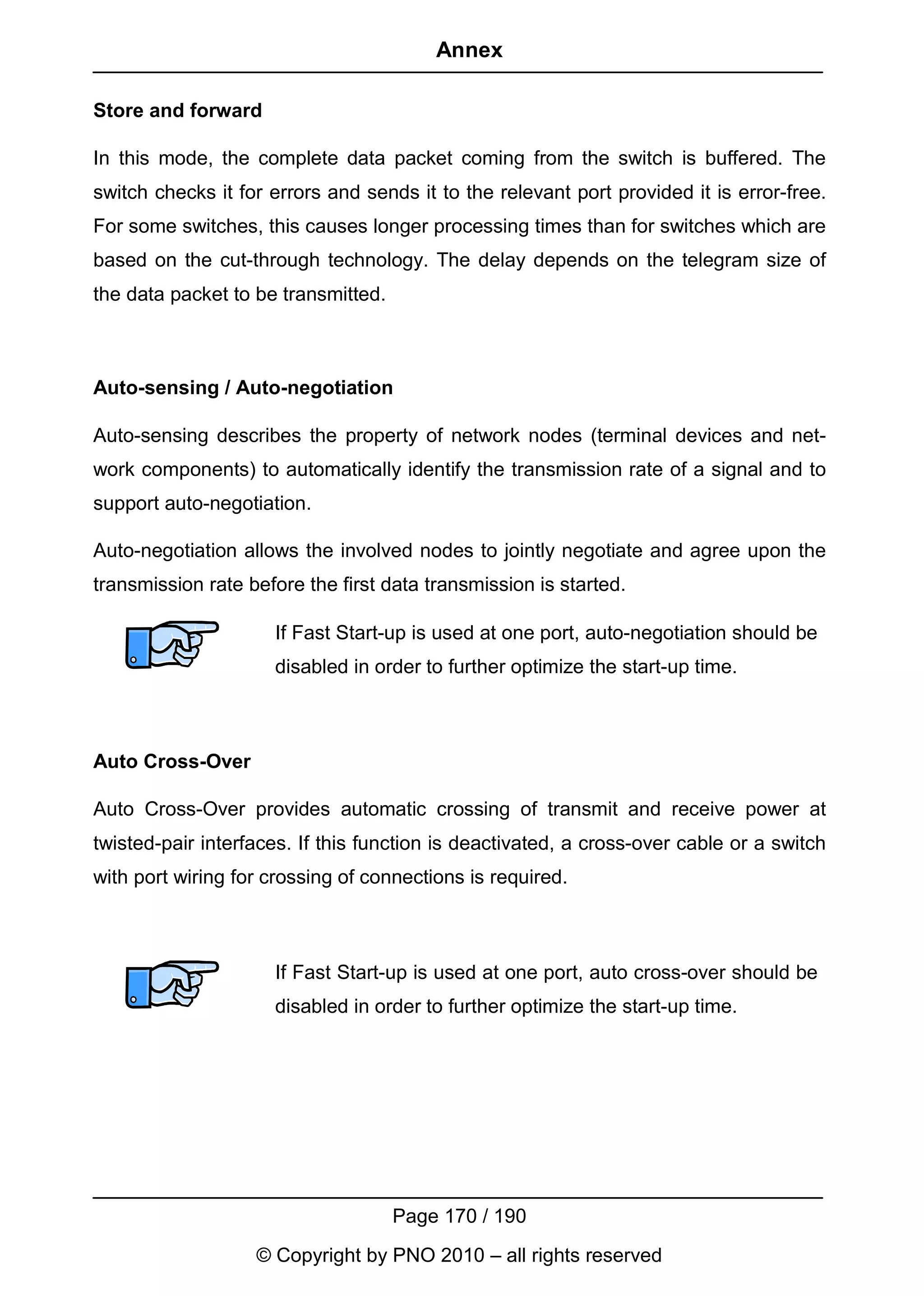 Annex

Store and forward

In this mode, the complete data packet coming from the switch is buffered. The
switch checks it for errors and sends it to the relevant port provided it is error-free.
For some switches, this causes longer processing times than for switches which are
based on the cut-through technology. The delay depends on the telegram size of
the data packet to be transmitted.



Auto-sensing / Auto-negotiation

Auto-sensing describes the property of network nodes (terminal devices and net-
work components) to automatically identify the transmission rate of a signal and to
support auto-negotiation.

Auto-negotiation allows the involved nodes to jointly negotiate and agree upon the
transmission rate before the first data transmission is started.

                     If Fast Start-up is used at one port, auto-negotiation should be
                     disabled in order to further optimize the start-up time.



Auto Cross-Over

Auto Cross-Over provides automatic crossing of transmit and receive power at
twisted-pair interfaces. If this function is deactivated, a cross-over cable or a switch
with port wiring for crossing of connections is required.



                     If Fast Start-up is used at one port, auto cross-over should be
                     disabled in order to further optimize the start-up time.




                                     Page 170 / 190
                   © Copyright by PNO 2010 – all rights reserved
 